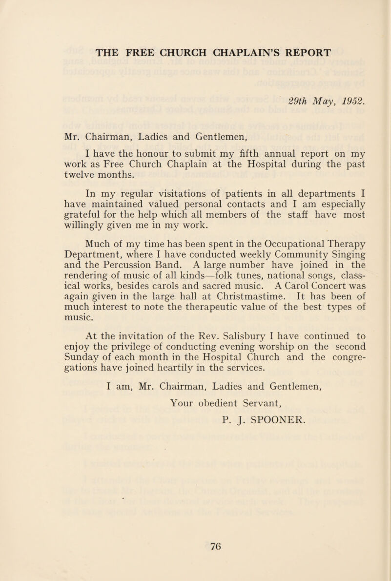 29th May, 1952. Mr. Chairman, Ladies and Gentlemen, I have the honour to submit my fifth annual report on my work as Free Church Chaplain at the Hospital during the past twelve months. In my regular visitations of patients in all departments I have maintained valued personal contacts and I am especially grateful for the help which all members of the staff have most willingly given me in my work. Much of my time has been spent in the Occupational Therapy Department, where I have conducted weekly Community Singing and the Percussion Band. A large number have joined in the rendering of music of all kinds—folk tunes, national songs, class¬ ical works, besides carols and sacred music. A Carol Concert was again given in the large hall at Christmastime. It has been of much interest to note the therapeutic value of the best types of music. At the invitation of the Rev. Salisbury I have continued to enjoy the privilege of conducting evening worship on the second Sunday of each month in the Hospital Church and the congre¬ gations have joined heartily in the services. I am, Mr. Chairman, Ladies and Gentlemen, Your obedient Servant, P. J. SPOONER.