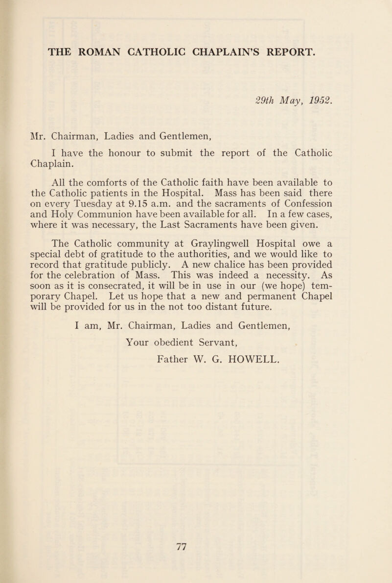 29th May, 1952. Mr. Chairman, Ladies and Gentlemen, I have the honour to submit the report of the Catholic Chaplain. All the comforts of the Catholic faith have been available to the Catholic patients in the Hospital. Mass has been said there on every Tuesday at 9.15 a.m. and the sacraments of Confession and Holy Communion have been available for all. In a few cases, where it was necessary, the Last Sacraments have been given. The Catholic community at Graylingwell Hospital owe a special debt of gratitude to the authorities, and we would like to record that gratitude publicly. A new chalice has been provided for the celebration of Mass. This was indeed a necessity. As soon as it is consecrated, it will be in use in our (we hope) tem¬ porary Chapel. Let us hope that a new and permanent Chapel will be provided for us in the not too distant future. I am, Mr. Chairman, Ladies and Gentlemen, Your obedient Servant, Father W. G. HOWELL.