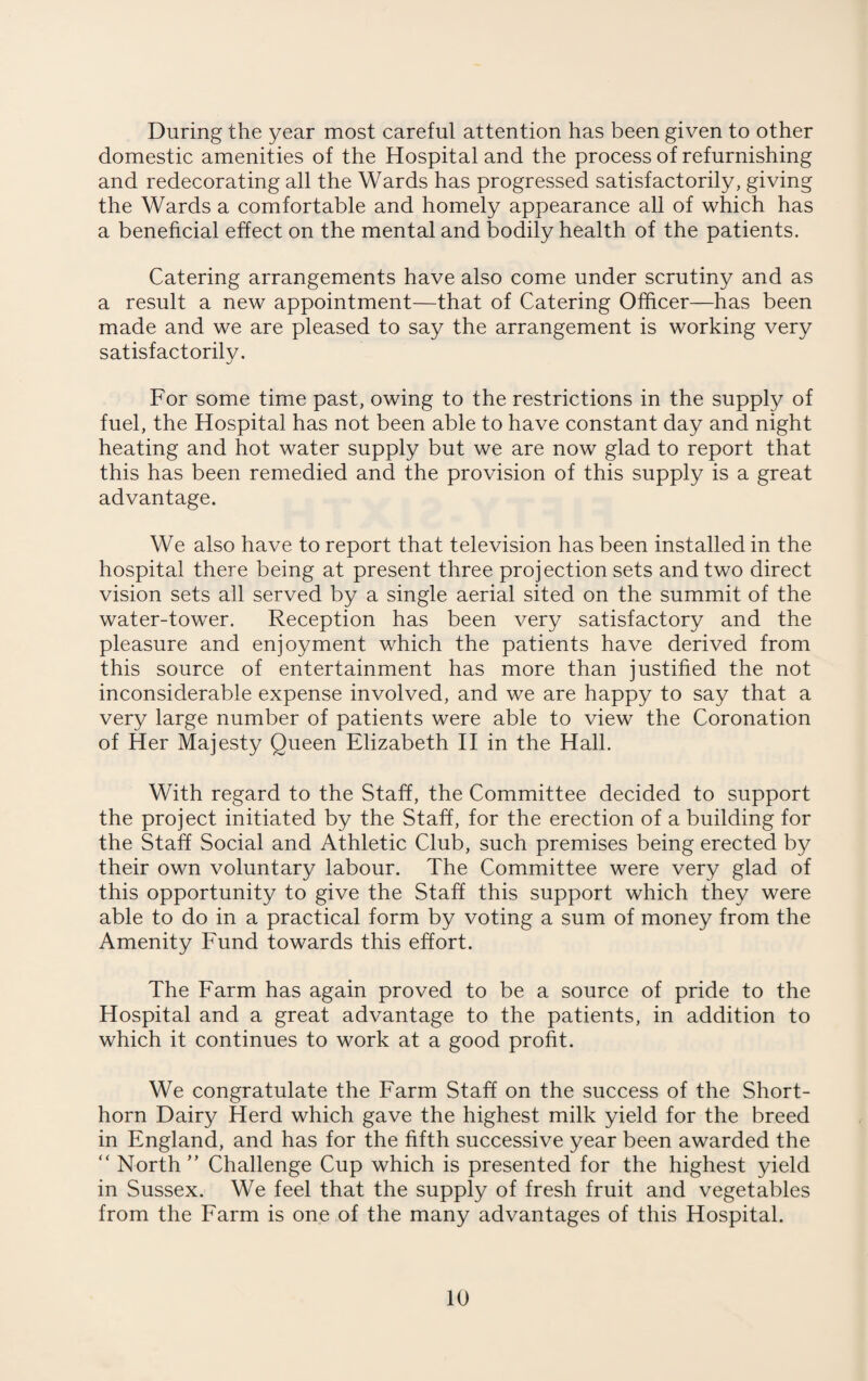 During the year most careful attention has been given to other domestic amenities of the Hospital and the process of refurnishing and redecorating all the Wards has progressed satisfactorily, giving the Wards a comfortable and homely appearance all of which has a beneficial effect on the mental and bodily health of the patients. Catering arrangements have also come under scrutiny and as a result a new appointment—that of Catering Officer—has been made and we are pleased to say the arrangement is working very satisfactorily. For some time past, owing to the restrictions in the supply of fuel, the Hospital has not been able to have constant day and night heating and hot water supply but we are now glad to report that this has been remedied and the provision of this supply is a great advantage. We also have to report that television has been installed in the hospital there being at present three projection sets and two direct vision sets all served by a single aerial sited on the summit of the water-tower. Reception has been very satisfactory and the pleasure and enjoyment which the patients have derived from this source of entertainment has more than justified the not inconsiderable expense involved, and we are happy to say that a very large number of patients were able to view the Coronation of Her Majesty Queen Elizabeth II in the Hall. With regard to the Staff, the Committee decided to support the project initiated by the Staff, for the erection of a building for the Staff Social and Athletic Club, such premises being erected by their own voluntary labour. The Committee were very glad of this opportunity to give the Staff this support which they were able to do in a practical form by voting a sum of money from the Amenity Fund towards this effort. The Farm has again proved to be a source of pride to the Hospital and a great advantage to the patients, in addition to which it continues to work at a good profit. We congratulate the Farm Staff on the success of the Short¬ horn Dairy Herd which gave the highest milk yield for the breed in England, and has for the fifth successive year been awarded the “ North” Challenge Cup which is presented for the highest yield in Sussex. We feel that the supply of fresh fruit and vegetables from the Farm is one of the many advantages of this Hospital.