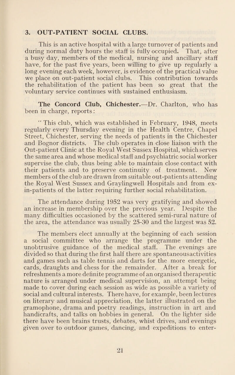 3. OUT-PATIENT SOCIAL CLUBS. This is an active hospital with a large turnover of patients and during normal duty hours the staff is fully occupied. That, after a busy day, members of the medical, nursing and ancillary staff have, for the past five years, been willing to give up regularly a long evening each week, however, is evidence of the practical value we place on out-patient social clubs. This contribution towards the rehabilitation of the patient has been so great that the voluntary service continues with sustained enthusiasm. The Concord Club, Chichester.—Dr. Charlton, who has been in charge, reports: “ This club, which was established in February, 1948, meets regularly every Thursday evening in the Health Centre, Chapel Street, Chichester, serving the needs of patients in the Chichester and Bognor districts. The club operates in close liaison with the Out-patient Clinic at the Royal West Sussex Hospital, which serves the same area and whose medical staff and psychiatric social worker supervise the club, thus being able to maintain close contact with their patients and to preserve continuity of treatment. New members of the club are drawn from suitable out-patients attending the Royal West Sussex and Graylingwell Hospitals and from ex¬ in-patients of the latter requiring further social rehabilitation. The attendance during 1952 was very gratifying and showed an increase in membership over the previous year. Despite the many difficulties occasioned by the scattered semi-rural nature of the area, the attendance was usually 25-30 and the largest was 52. The members elect annually at the beginning of each session a social committee who arrange the programme under the unobtrusive guidance of the medical staff. The evenings are divided so that during the first half there are spontaneousactivities and games such as table tennis and darts for the more energetic, cards, draughts and chess for the remainder. After a break for refreshments a more definite programme of an organised therapeutic nature is arranged under medical supervision, an attempt being made to cover during each session as wide as possible a variety of social and cultural interests. There have, for example, been lectures on literary and musical appreciation, the latter illustrated on the gramophone, drama and poetry readings, instruction in art and handicrafts, and talks on hobbies in general. On the lighter side there have been brains trusts, debates, whist drives, and evenings given over to outdoor games, dancing, and expeditions to enter-