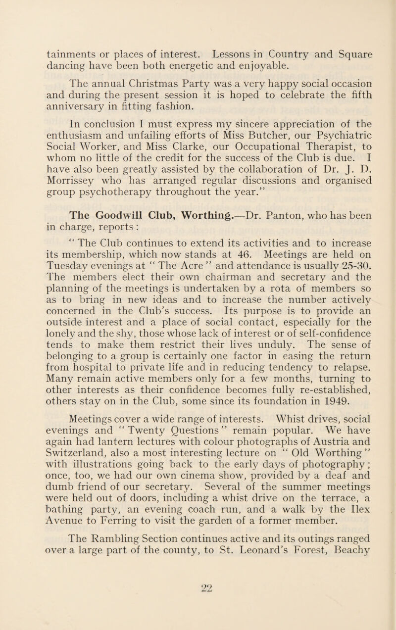 tainments or places of interest. Lessons in Country and Square dancing have been both energetic and enjoyable. The annual Christmas Party was a very happy social occasion and during the present session it is hoped to celebrate the fifth anniversary in fitting fashion. In conclusion I must express my sincere appreciation of the enthusiasm and unfailing efforts of Miss Butcher, our Psychiatric Social Worker, and Miss Clarke, our Occupational Therapist, to whom no little of the credit for the success of the Club is due. I have also been greatly assisted by the collaboration of Dr. J. D. Morrissey who has arranged regular discussions and organised group psychotherapy throughout the year.” The Goodwill Club, Worthing .—Dr. Panton, who has been in charge, reports : “ The Club continues to extend its activities and to increase its membership, which now stands at 46. Meetings are held on Tuesday evenings at “ The Acre ” and attendance is usually 25-30. The members elect their own chairman and secretary and the planning of the meetings is undertaken by a rota of members so as to bring in new ideas and to increase the number actively concerned in the Club’s success. Its purpose is to provide an outside interest and a place of social contact, especially for the lonely and the shy, those whose lack of interest or of self-confidence tends to make them restrict their lives unduly. The sense of belonging to a group is certainly one factor in easing the return from hospital to private life and in reducing tendency to relapse. Many remain active members only for a few months, turning to other interests as their confidence becomes fully re-established, others stay on in the Club, some since its foundation in 1949. Meetings cover a wide range of interests. Whist drives, social evenings and “Twenty Questions” remain popular. We have again had lantern lectures with colour photographs of Austria and Switzerland, also a most interesting lecture on “ Old Worthing” with illustrations going back to the early days of photography; once, too, we had our own cinema show, provided by a deaf and dumb friend of our secretary. Several of the summer meetings were held out of doors, including a whist drive on the terrace, a bathing party, an evening coach run, and a walk by the Ilex Avenue to Ferring to visit the garden of a former member. The Rambling Section continues active and its outings ranged over a large part of the county, to St. Leonard’s Forest, Beachy 99