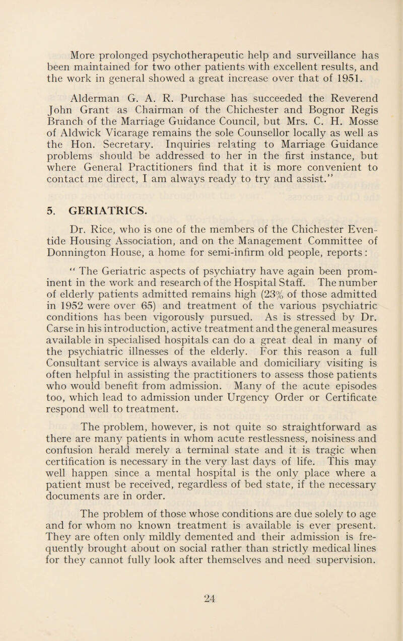 More prolonged psychotherapeutic help and surveillance has been maintained for two other patients with excellent results, and the work in general showed a great increase over that of 1951. Alderman G. A. R. Purchase has succeeded the Reverend John Grant as Chairman of the Chichester and Bognor Regis Branch of the Marriage Guidance Council, but Mrs. C. H. Mosse of Aldwick Vicarage remains the sole Counsellor locally as well as the Hon. Secretary. Inquiries relating to Marriage Guidance problems should be addressed to her in the first instance, but where General Practitioners find that it is more convenient to contact me direct, I am always ready to try and assist.” 5. GERIATRICS. Dr. Rice, who is one of the members of the Chichester Even¬ tide Housing Association, and on the Management Committee of Donnington House, a home for semi-infirm old people, reports: “ The Geriatric aspects of psychiatry have again been prom¬ inent in the work and research of the Hospital Staff. The number of elderly patients admitted remains high (23% of those admitted in 1952 were over 65) and treatment of the various psychiatric conditions has been vigorously pursued. As is stressed by Dr. Carse in his introduction, active treatment and the general measures available in specialised hospitals can do a great deal in many of the psychiatric illnesses of the elderly. For this reason a full Consultant service is always available and domiciliary visiting is often helpful in assisting the practitioners to assess those patients who would benefit from admission. Many of the acute episodes too, which lead to admission under Urgency Order or Certificate respond well to treatment. The problem, however, is not quite so straightforward as there are man}/ patients in whom acute restlessness, noisiness and confusion herald merely a terminal state and it is tragic when certification is necessary in the very last days of life. This may well happen since a mental hospital is the only place where a patient must be received, regardless of bed state, if the necessary documents are in order. The problem of those whose conditions are due solely to age and for whom no known treatment is available is ever present. They are often only mildly demented and their admission is fre¬ quently brought about on social rather than strictly medical lines for they cannot fully look after themselves and need supervision.