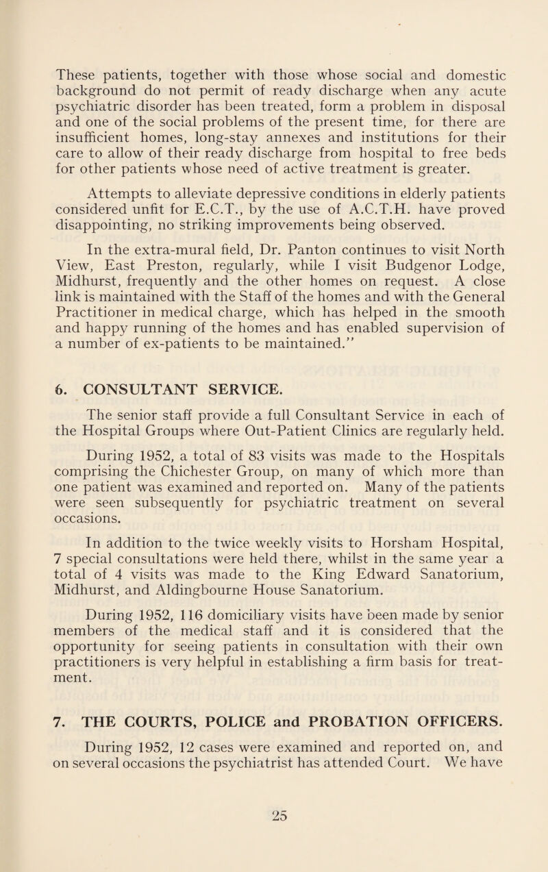 These patients, together with those whose social and domestic background do not permit of ready discharge when any acute psychiatric disorder has been treated, form a problem in disposal and one of the social problems of the present time, for there are insufficient homes, long-stay annexes and institutions for their care to allow of their ready discharge from hospital to free beds for other patients whose need of active treatment is greater. Attempts to alleviate depressive conditions in elderly patients considered unfit for E.C.T., by the use of A.C.T.H. have proved disappointing, no striking improvements being observed. In the extra-mural field, Dr. Panton continues to visit North View, East Preston, regularly, while I visit Budgenor Lodge, Midhurst, frequently and the other homes on request. A close link is maintained with the Staff of the homes and with the General Practitioner in medical charge, which has helped in the smooth and happy running of the homes and has enabled supervision of a number of ex-patients to be maintained.” 6. CONSULTANT SERVICE. The senior staff provide a full Consultant Service in each of the Hospital Groups where Out-Patient Clinics are regularly held. During 1952, a total of 83 visits was made to the Hospitals comprising the Chichester Group, on many of which more than one patient was examined and reported on. Many of the patients were seen subsequently for psychiatric treatment on several occasions. In addition to the twice weekly visits to Horsham Hospital, 7 special consultations were held there, whilst in the same year a total of 4 visits was made to the King Edward Sanatorium, Midhurst, and Aldingbourne House Sanatorium. During 1952, 116 domiciliary visits have been made by senior members of the medical staff and it is considered that the opportunity for seeing patients in consultation with their own practitioners is very helpful in establishing a firm basis for treat¬ ment. 7. THE COURTS, POLICE and PROBATION OFFICERS. During 1952, 12 cases were examined and reported on, and on several occasions the psychiatrist has attended Court. We have
