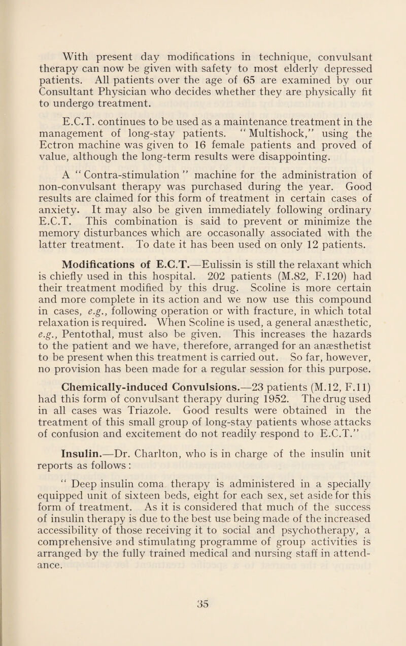 With present day modifications in technique, convulsant therapy can now be given with safety to most elderly depressed patients. All patients over the age of 65 are examined by our Consultant Physician who decides whether they are physically fit to undergo treatment. E.C.T. continues to be used as a maintenance treatment in the management of long-stay patients. “ Multishock,” using the Ectron machine was given to 16 female patients and proved of value, although the long-term results were disappointing. A  Contra-stimulation ” machine for the administration of non-convulsant therapy was purchased during the year. Good results are claimed for this form of treatment in certain cases of anxiety. It may also be given immediately following ordinary E.C.T. This combination is said to prevent or minimize the memory disturbances which are occasonally associated with the latter treatment. To date it has been used on only 12 patients. Modifications of E.C.T.—Eulissin is still the relaxant which is chiefly used in this hospital. 202 patients (M.82, F.120) had their treatment modified by this drug. Scoline is more certain and more complete in its action and we now use this compound in cases, e.g., following operation or with fracture, in which total relaxation is required. When Scoline is used, a general anaesthetic, e.g., Pentothal, must also be given. This increases the hazards to the patient and we have, therefore, arranged for an anaesthetist to be present when this treatment is carried out. So far, however, no provision has been made for a regular session for this purpose. Chemically-induced Convulsions.—23 patients (M.12, F.ll) had this form of convulsant therapy during 1952. The drug used in all cases was Triazole. Good results were obtained in the treatment of this small group of long-stay patients whose attacks of confusion and excitement do not readily respond to E.C.T.” Insulin.—Dr. Charlton, who is in charge of the insulin unit reports as follows: “ Deep insulin coma therapy is administered in a specially equipped unit of sixteen beds, eight for each sex, set aside for this form of treatment. As it is considered that much of the success of insulin therapy is due to the best use being made of the increased accessibility of those receiving it to social and psychotherapy, a comprehensive and stimulating programme of group activities is arranged by the fully trained medical and nursing staff in attend¬ ance.