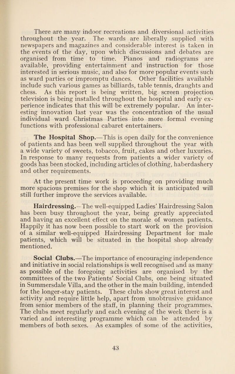 There are many indoor recreations and diversional activities throughout the year. The wards are liberally supplied with newspapers and magazines and considerable interest is taken in the events of the day, upon which discussions and debates are organised from time to time. Pianos and radiograms are available, providing entertainment and instruction for those interested in serious music, and also for more popular events such as ward parties or impromptu dances. Other facilities available include such various games as billiards, table tennis, draughts and chess. As this report is being written, big screen projection television is being installed throughout the hospital and early ex¬ perience indicates that this will be extremely popular. An inter¬ esting innovation last year was the concentration of the usual individual ward Christmas Parties into more formal evening functions with professional cabaret entertainers. The Hospital Shop.—This is open daily for the convenience of patients and has been well supplied throughout the year with a wide variety of sweets, tobacco, fruit, cakes and other luxuries. In response to many requests from patients a wider variety of goods has been stocked, including articles of clothing, haberdashery and other requirements. At the present time work is proceeding on providing much more spacious premises for the shop which it is anticipated will still further improve the services available. Hairdressing.—The well-equipped Ladies’ Hairdressing Salon has been busy throughout the year, being greatly appreciated and having an excellent effect on the morale of women patients. Happily it has now been possible to start work on the provision of a similar well-equipped Hairdressing Department for male patients, which will be situated in the hospital shop already mentioned. Social Clubs.—The importance of encouraging independence and initiative in social relationships is well recognised and as many as possible of the foregoing activities are organised by the committees of the two Patients’ Social Clubs, one being situated in Summersdale Villa, and the other in the main building, intended for the longer-stay patients. These clubs show great interest and activity and require little help, apart from unobtrusive guidance from senior members of the staff, in planning their programmes. The clubs meet regularly and each evening of the week there is a varied and interesting programme which can be attended by members of both sexes. As examples of some of the activities,