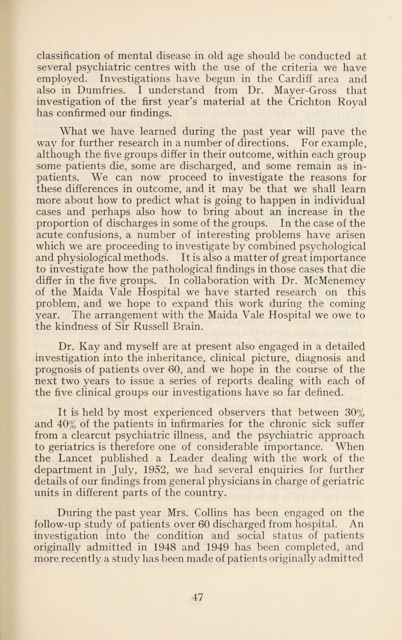 classification of mental disease in old age should be conducted at several psychiatric centres with the use of the criteria we have employed. Investigations have begun in the Cardiff area and also in Dumfries. I understand from Dr. Mayer-Gross that investigation of the first year’s material at the Crichton Royal has confirmed our findings. What we have learned during the past year will pave the way for further research in a number of directions. For example, although the five groups differ in their outcome, within each group some patients die, some are discharged, and some remain as in¬ patients. We can now proceed to investigate the reasons for these differences in outcome, and it may be that we shall learn more about how to predict what is going to happen in individual cases and perhaps also how to bring about an increase in the proportion of discharges in some of the groups. In the case of the acute confusions, a number of interesting problems have arisen which we are proceeding to investigate by combined psychological and physiological methods. It is also a matter of great importance to investigate how the pathological findings in those cases that die differ in the five groups. In collaboration with Dr. McMenemey of the Maida Vale Hospital we have started research on this problem, and we hope to expand this work during the coming year. The arrangement with the Maida Vale Hospital we owe to the kindness of Sir Russell Brain. Dr. Kay and myself are at present also engaged in a detailed investigation into the inheritance, clinical picture, diagnosis and prognosis of patients over 60, and we hope in the course of the next two years to issue a series of reports dealing with each of the five clinical groups our investigations have so far defined. It is held by most experienced observers that between 30% and 40% of the patients in infirmaries for the chronic sick suffer from a clearcut psychiatric illness, and the psychiatric approach to geriatrics is therefore one of considerable importance. When the Lancet published a Leader dealing with the work of the department in July, 1952, we had several enquiries for further details of our findings from general physicians in charge of geriatric units in different parts of the country. During the past year Mrs. Collins has been engaged on the follow-up study of patients over 60 discharged from hospital. An investigation into the condition and social status of patients originally admitted in 1948 and 1949 has been completed, and more recently a study has been made of patients originally admitted