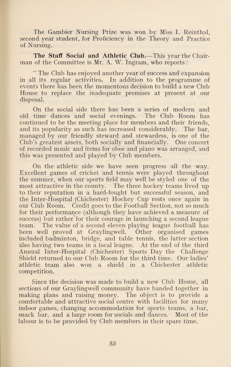 The Gambler Nursing Prize was won by Miss I. Reinthal, second year student, for Proficiency in the Theory and Practice of Nursing. The Staff Social and Athletic Club.—This year the Chair¬ man of the Committee is Mr. A. W. Ingram, who reports: “ The Club has enjoyed another year of success and expansion in all its regular activities. In addition to the programme of events there has been the momentous decision to build a new Club House to replace the inadequate premises at present at our disposal. On the social side there has been a series of modern and old time dances and social evenings. The Club Room has continued to be the meeting place for members and their friends, and its popularity as such has increased considerably, The bar, managed by our friendly steward and stewardess, is one of the Club’s greatest assets, both socially and financially. One concert of recorded music and items for oboe and piano was arranged, and this was presented and played by Club members. On the athletic side we have seen progress all the way. Excellent games of cricket and tennis were played throughout the summer, when our sports field may well be styled one of the most attractive in the county. The three hockey teams lived up to their reputation in a hard-fought but successful season, and the Inter-Hospital (Chichester) Hockey Cup rests once again in our Club Room. Credit goes to the Football Section, not so much for their performance (although they have achieved a measure of success) but rather’for their courage in launching a second league team. The value of a second eleven playing league football has been well proved at Graylingwell. Other organised games included badminton, bridge, and table tennis, the latter section also having two teams in a local league. At the end of the third Annual Inter-Hospital (Chichester) Sports Day the Challenge Shield returned to our Club Room for the third time. Our ladies’ athletic team also won a shield in a Chichester athletic competition. Since the decision was made to build a new Club House, all sections of our Graylingwell community have banded together in making plans and raising money. The object is to provide a comfortable and attractive social centre with facilities for many indoor games, changing accommodation for sports teams, a bar, snack bar, and a large room for socials and dances. Most of the labour is to be provided by Club members in their spare time.