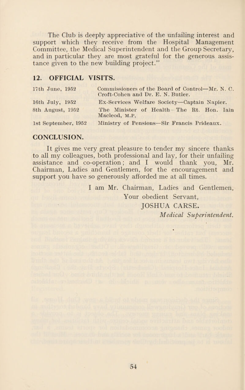 The Club is deeply appreciative of the unfailing interest and support which they receive from the Hospital Management Committee, the Medical Superintendent and the Group Secretary, and in particular they are most grateful for the generous assis¬ tance given to the new building project.” 12. OFFICIAL VISITS. 17th June, 1952 16th July, 1952 8th August, 1952 1st September, 1952 Commissioners of the Board of Control—Mr. N. C. Croft-Cohen and Dr. E. N. Butler. Ex-Services Welfare Society—Captain Napier. The Minister of Health-The Rt. Hon. Iain Macleod, m.p, Ministry of Pensions—Sir Francis Prideaux. CONCLUSION. It gives me very great pleasure to tender my sincere thanks to all my colleagues, both professional and lay, for their unfailing assistance and co-operation; and I would thank you, Mr. Chairman, Ladies and Gentlemen, for the encouragement and support you have so generously afforded me at all times. I am Mr. Chairman, Ladies and Gentlemen, Your obedient Servant, JOSHUA CARSE. Medical Superintendent.