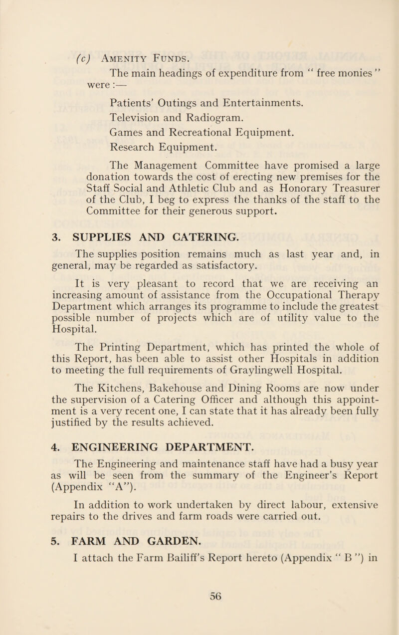 (c) Amenity Funds. The main headings of expenditure from “ free monies ” were :— Patients’ Outings and Entertainments. Television and Radiogram. Games and Recreational Equipment. Research Equipment. The Management Committee have promised a large donation towards the cost of erecting new premises for the Staff Social and Athletic Club and as Honorary Treasurer of the Club, I beg to express the thanks of the staff to the Committee for their generous support. 3. SUPPLIES AND CATERING. The supplies position remains much as last year and, in general, may be regarded as satisfactory. It is very pleasant to record that we are receiving an increasing amount of assistance from the Occupational Therapy Department which arranges its programme to include the greatest possible number of projects which are of utility value to the Hospital. The Printing Department, which has printed the whole of this Report, has been able to assist other Hospitals in addition to meeting the full requirements of Graylingwell Hospital. The Kitchens, Bakehouse and Dining Rooms are now under the supervision of a Catering Officer and although this appoint¬ ment is a very recent one, I can state that it has already been fully justified by the results achieved. 4. ENGINEERING DEPARTMENT. The Engineering and maintenance staff have had a busy year as will be seen from the summary of the Engineer’s Report (Appendix “A”). In addition to work undertaken by direct labour, extensive repairs to the drives and farm roads were carried out. 5. FARM AND GARDEN. I attach the Farm Bailiff’s Report hereto (Appendix “ B ”) in