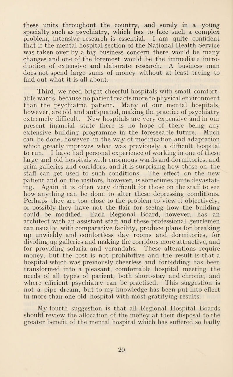 these units throughout the country, and surely in a young specialty such as psychiatry, which has to face such a complex problem, intensive research is essential. I am quite confident that if the mental hospital section of the National Health Service was taken over by a big business concern there would be many changes and one of the foremost would be the immediate intro¬ duction of extensive and elaborate research. A business man does not spend large sums of money without at least trying to find out what it is all about. Third, we need bright cheerful hospitals with small comfort¬ able wards, because no patient reacts more to physical environment than the psychiatric patient. Many of our mental hospitals, however, are old and antiquated, making the practice of psychiatry extremely difficult. New hospitals are very expensive and in our present financial state there is no hope of there being any extensive building programme in the foreseeable future. Much can be done, however, in the way of modification and adaptation which greatly improves what was previously a difficult hospital to run. I have had personal experience of working in one of these large and old hospitals with enormous wards and dormitories, and grim galleries and corridors, and it is surprising how those on the staff can get used to such conditions. The effect on the new patient and on the visitors, however, is sometimes quite devastat¬ ing. Again it is often very difficult for those on the staff to see how anything can be done to alter these depressing conditions. Perhaps they are too close to the problem to view it objectively, or possibly they have not the flair for seeing how the building could be modified. Each Regional Board, however, has an architect with an assistant staff and these professional gentlemen can usually, with comparative facility, produce plans for breaking up unwieldy and comfortless day rooms and dormitories, for dividing up galleries and making the corridors more attractive, and for providing solaria and verandahs. These alterations require money, but the cost is not prohibitive and the result is that a hospital which was previously cheerless and forbidding has been transformed into a pleasant, comfortable hospital meeting the needs of all types of patient, both short-stay and chronic, and where efficient psychiatry can be practised. This suggestion is not a pipe dream, but to my knowledge has been put into effect in more than one old hospital with most gratifying results. My fourth suggestion is that all Regional Hospital Boards should review the allocation of the money at their disposal to the greater benefit of the mental hospital which has suffered so badly