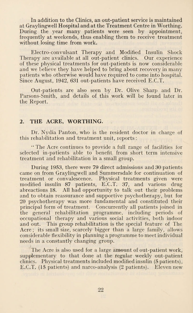 In addition to the Clinics, an out-patient service is maintained at Graylingwell Hospital and at the Treatment Centre in Worthing. During the year many patients were seen by appointment, frequently at weekends, thus enabling them to receive treatment without losing time from work. Electro-convulsant Therapy and Modified Insulin Shock Therapy are available at all out-patient clinics. Our experience of these physical treatments for out-patients is now considerable and we believe they have helped to bring about recovery in many patients who otherwise would have required to come into hospital. Since August, 1942, 631 out-patients have received E.C.T. Out-patients are also seen by Dr. Olive Sharp and Dr. Parsons-Smith, and details of this work will be found later in the Report. 2. THE ACRE, WORTHING. Dr. Nydia Panton, who is the resident doctor in charge of this rehabilitation and treatment unit, reports: “ The Acre continues to provide a full range of facilities for selected in-patients able to benefit from short term intensive treatment and rehabilitation in a small group. During 1953, there were 79 direct admissions and 30 patients came on from Graylingwell and Summersdale for continuation of treatment or convalescence. Physical treatments given were modified insulin 87 patients, E.C.T. 37, and various drug abreactions 18. All had opportunity to talk out their problems and to obtain reassurance and supportive psychotherapy, but for 20 psychotherapy was more fundamental and constituted their principal form of treatment. Concurrently all patients joined in the general rehabilitation programme, including periods of occupational therapy and various social activities, both indoor and out. This group rehabilitation is the special feature of The Acre; its small size, scarcely bigger than a large family, allows considerable flexibility in planning a programme to meet individual needs in a constantly changing group. The Acre is also used for a large amount of out-patient work, supplementary to that done at the regular weekly out-patient clinics. Physical treatments included modified insulin (5 patients), E.C.T. (15 patients) and narco-analysis (2 patients). Eleven new