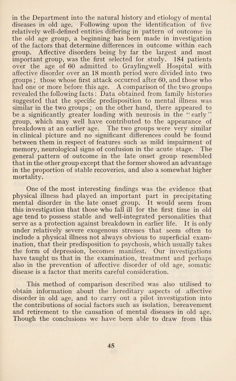 in the Department into the natural history and etiology of mental diseases in old age. Following upon the identification of five relatively well-defined entities differing in pattern of outcome in the old age group, a beginning has been made in investigation of the factors that determine differences in outcome within each group. Affective disorders being by far the largest and most important group, was the first selected for study. 184 patients over the age of 60 admitted to Graylingwell Hospital with affective disorder over an 18 month period were divided into two groups ; those whose first attack occurred after 60, and those who had one or more before this age. A comparison of the two groups revealed the following facts : Data obtained from family histories suggested that the specific predisposition to mental illness was similar in the two groups; on the other hand, there appeared to be a significantly greater loading with neurosis in the “early group, which may well have contributed to the appearance of breakdown at an earlier age. The two groups were very similar in clinical picture and no significant differences could be found between them in respect of features such as mild impairment of memory, neurological signs of confusion in the acute stage. The general pattern of outcome in the late onset group resembled that in the other group except that the former showed an advantage in the proportion of stable recoveries, and also a somewhat higher mortality. One of the most interesting findings was the evidence that physical illness had played an important part in precipitating mental disorder in the late onset group. It would seem from this investigation that those who fall ill for the first time in old age tend to possess stable and well-integrated personalities that serve as a protection against breakdown in earlier life. It is only under relatively severe exogenous stresses that seem often to include a physical illness not always obvious to superficial exam¬ ination, that their predisposition to psychosis, which usually takes the form of depression, becomes manifest. Our investigations have taught us that in the examination, treatment and perhaps also in the prevention of affective disorder of old age, somatic disease is a factor that merits careful consideration. This method of comparison described was also utilised to obtain information about the hereditary aspects of affective disorder in old age, and to carry out a pilot investigation into the contributions of social factors such as isolation, bereavement and retirement to the causation of mental diseases in old age. Though the conclusions we have been able to draw from this