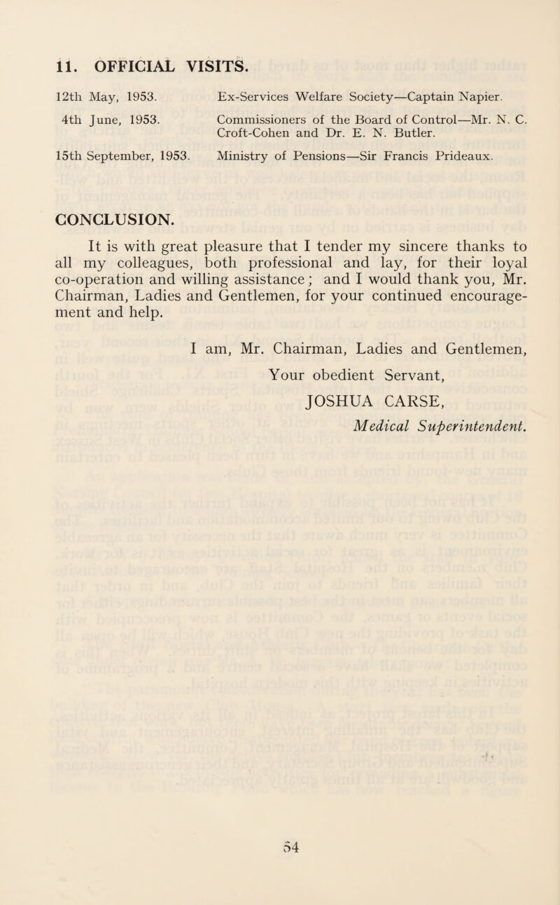 11. OFFICIAL VISITS. 12th May, 1953. 4th June, 1953. Ex-Services Welfare Society—Captain Napier. Commissioners of the Board of Control—Mr. N. C. Croft-Cohen and Dr. E. N. Butler. 15th September, 1953. Ministry of Pensions—Sir Francis Prideaux. CONCLUSION. It is with great pleasure that I tender my sincere thanks to all my colleagues, both professional and lay, for their loyal co-operation and willing assistance; and I would thank you, Mr. Chairman, Ladies and Gentlemen, for your continued encourage¬ ment and help. I am, Mr. Chairman, Ladies and Gentlemen, Your obedient Servant, JOSHUA CARSE, Medical Superintendent.