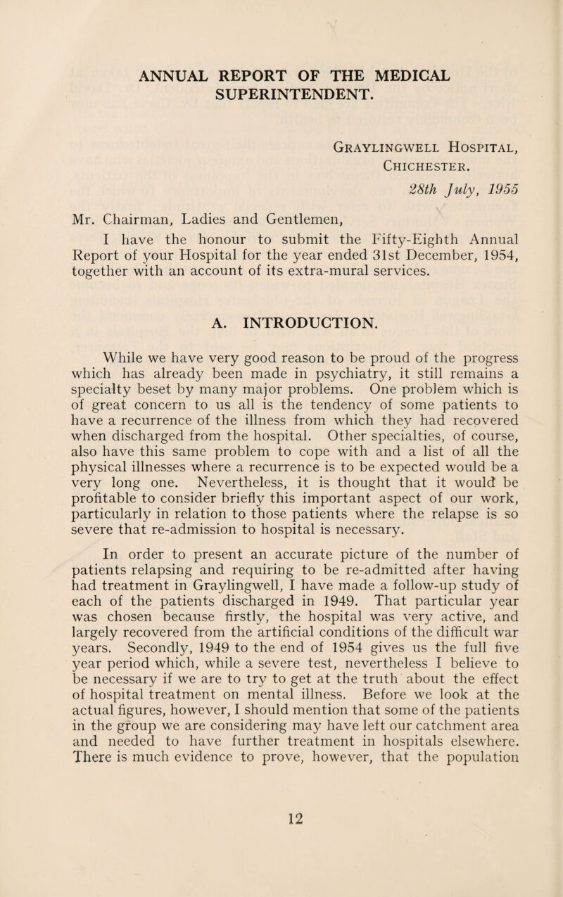 ANNUAL REPORT OF THE MEDICAL SUPERINTENDENT. Graylingwell Hospital, Chichester. 28th July, 1955 Mr. Chairman, Ladies and Gentlemen, I have the honour to submit the Fifty-Eighth Annual Report of your Hospital for the year ended 31st December, 1954, together with an account of its extra-mural services. A. INTRODUCTION. While we have very good reason to be proud of the progress which has already been made in psychiatry, it still remains a specialty beset by many major problems. One problem which is of great concern to us all is the tendency of some patients to have a recurrence of the illness from which they had recovered when discharged from the hospital. Other specialties, of course, also have this same problem to cope with and a list of all the physical illnesses where a recurrence is to be expected would be a very long one. Nevertheless, it is thought that it would be profitable to consider briefly this important aspect of our work, particularly in relation to those patients where the relapse is so severe that re-admission to hospital is necessary. In order to present an accurate picture of the number of patients relapsing and requiring to be re-admitted after having had treatment in Graylingwell, I have made a follow-up study of each of the patients discharged in 1949. That particular year wras chosen because firstly, the hospital was very active, and largely recovered from the artificial conditions of the difficult war years. Secondly, 1949 to the end of 1954 gives us the full five year period which, while a severe test, nevertheless I believe to be necessary if we are to try to get at the truth about the effect of hospital treatment on mental illness. Before we look at the actual figures, however, I should mention that some of the patients in the group we are considering may have left our catchment area and needed to have further treatment in hospitals elsewhere. There is much evidence to prove, however, that the population