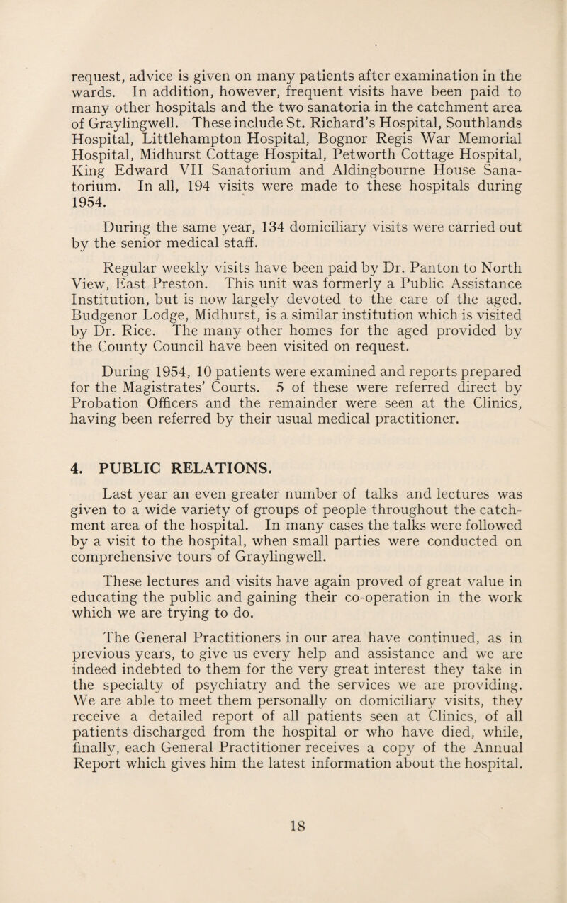 request, advice is given on many patients after examination in the wards. In addition, however, frequent visits have been paid to many other hospitals and the two sanatoria in the catchment area of Graylingwell. These include St. Richard’s Hospital, Southlands Hospital, Littlehampton Hospital, Bognor Regis War Memorial Hospital, Midhurst Cottage Hospital, Petworth Cottage Hospital, King Edward VII Sanatorium and Aldingbourne House Sana¬ torium. In all, 194 visits were made to these hospitals during 1954. During the same year, 134 domiciliary visits were carried out by the senior medical staff. i Regular weekly visits have been paid by Dr. Panton to North View, East Preston. This unit was formerly a Public Assistance Institution, but is now largely devoted to the care of the aged. Budgenor Lodge, Midhurst, is a similar institution which is visited by Dr. Rice. The many other homes for the aged provided by the County Council have been visited on request. During 1954, 10 patients were examined and reports prepared for the Magistrates’ Courts. 5 of these were referred direct by Probation Officers and the remainder were seen at the Clinics, having been referred by their usual medical practitioner. 4. PUBLIC RELATIONS. Last year an even greater number of talks and lectures was given to a wide variety of groups of people throughout the catch¬ ment area of the hospital. In many cases the talks were followed by a visit to the hospital, when small parties were conducted on comprehensive tours of Graylingwell. These lectures and visits have again proved of great value in educating the public and gaining their co-operation in the work which we are trying to do. The General Practitioners in our area have continued, as in previous years, to give us every help and assistance and we are indeed indebted to them for the very great interest they take in the specialty of psychiatry and the services we are providing. We are able to meet them personally on domiciliary visits, they receive a detailed report of all patients seen at Clinics, of all patients discharged from the hospital or who have died, while, finally, each General Practitioner receives a copy of the Annual Report which gives him the latest information about the hospital.