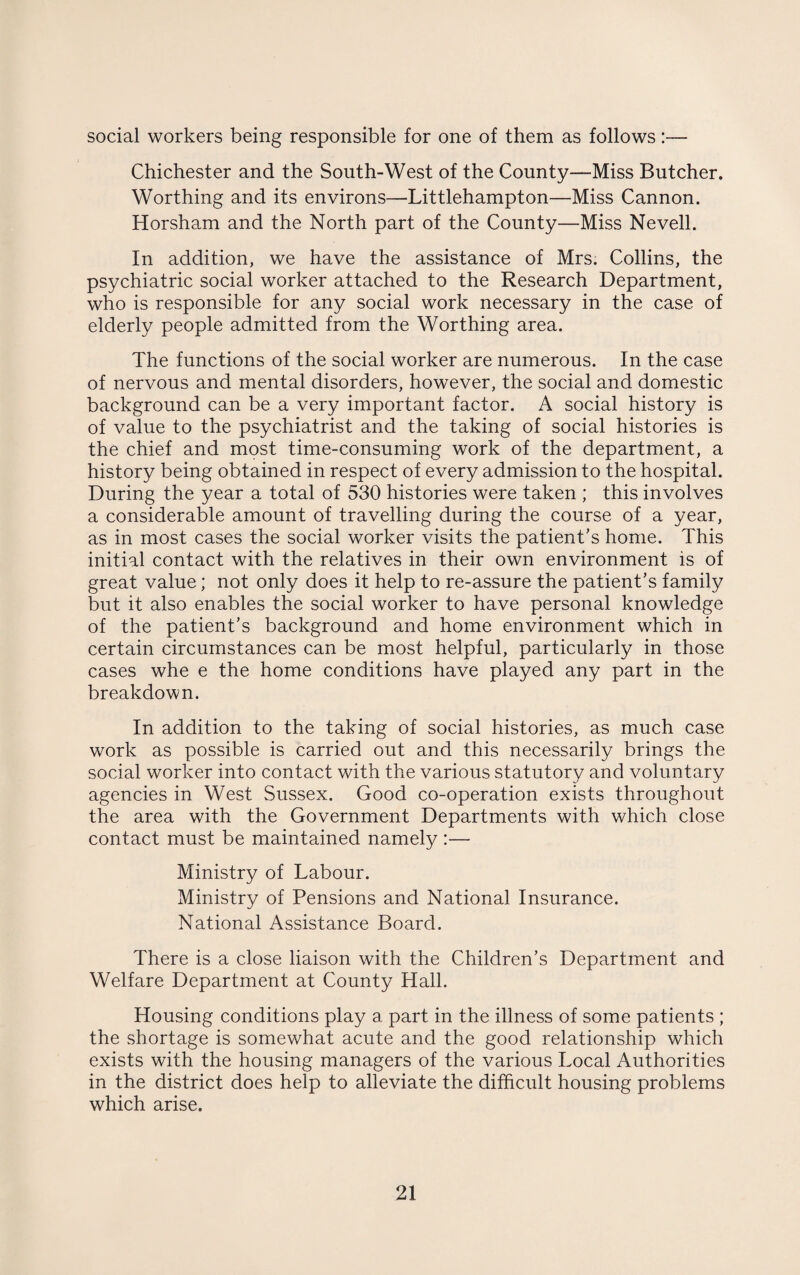 social workers being responsible for one of them as follows:— Chichester and the South-West of the County—Miss Butcher. Worthing and its environs—Littlehampton—Miss Cannon. Horsham and the North part of the County—Miss Nevell. In addition, we have the assistance of Mrs. Collins, the psychiatric social worker attached to the Research Department, who is responsible for any social work necessary in the case of elderly people admitted from the Worthing area. The functions of the social worker are numerous. In the case of nervous and mental disorders, however, the social and domestic background can be a very important factor. A social history is of value to the psychiatrist and the taking of social histories is the chief and most time-consuming work of the department, a history being obtained in respect of every admission to the hospital. During the year a total of 530 histories were taken ; this involves a considerable amount of travelling during the course of a year, as in most cases the social worker visits the patient's home. This initial contact with the relatives in their own environment is of great value; not only does it help to re-assure the patient's family but it also enables the social worker to have personal knowledge of the patient’s background and home environment which in certain circumstances can be most helpful, particularly in those cases whe e the home conditions have played any part in the breakdown. In addition to the taking of social histories, as much case work as possible is carried out and this necessarily brings the social worker into contact with the various statutory and voluntary agencies in West Sussex. Good co-operation exists throughout the area with the Government Departments with which close contact must be maintained namely :— Ministry of Labour. Ministry of Pensions and National Insurance. National Assistance Board. There is a close liaison with the Children’s Department and Welfare Department at County Hall. Housing conditions play a part in the illness of some patients ; the shortage is somewhat acute and the good relationship which exists with the housing managers of the various Local Authorities in the district does help to alleviate the difficult housing problems which arise.