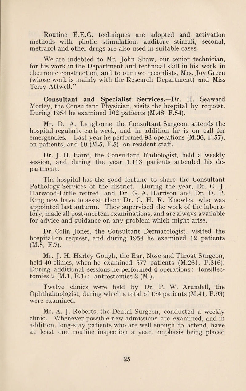 Routine E.E.G. techniques are adopted and activation methods with photic stimulation, auditory stimuli, seconal, metrazol and other drugs are also used in suitable cases. We are indebted to Mr. John Shaw, our senior technician, for his work in the Department and technical skill in his work in electronic construction, and to our two recordists, Mrs. Joy Green (whose work is mainly with the Research Department) and Miss Terry Attwell.” Consultant and Specialist Services.—Dr. H. Seaward Morley, the Consultant Physician, visits the hospital by request. During 1954 he examined 102 patients (M.48, F.54). Mr. D. A. Langhorne, the Consultant Surgeon, attends the hospital regularly each week, and in addition he is on call for emergencies. Last year he performed 93 operations (M.36, F.57), on patients, and 10 (M.5, F.5), on resident staff. Dr. J. H. Baird, the Consultant Radiologist, held a weekly session, and during the year 1,113 patients attended his de¬ partment. The hospital has the good fortune to share the Consultant Pathology Services of the district. During the year, Dr. C. J. Harwood-Little retired, and Dr. G. A. Harrison and Dr. D. P. King now have to assist them Dr. C. H. R. Knowles, who was appointed last autumn. They supervised the work of the labora¬ tory, made all post-mortem examinations, and are always available for advice and guidance on any problem which might arise. Dr. Colin Jones, the Consultant Dermatologist, visited the hospital on request, and during 1954 he examined 12 patients (M.5, F.7). Mr. J. H. Harley Gough, the Ear, Nose and Throat Surgeon, held 40 clinics, when he examined 577 patients (M.261, F.316). During additional sessions he performed 4 operations : tonsillec¬ tomies 2 (M.l, F.l); antrostomies 2 (M.). Twelve clinics were held by Dr. P. W. Arundell, the Ophthalmologist, during which a total of 134 patients (M.41, F.93) were examined. Mr. A. J. Roberts, the Dental Surgeon, conducted a weekly clinic. Whenever possible new admissions are examined, and in addition, long-stay patients who are well enough to attend, have at least one routine inspection a year, emphasis being placed