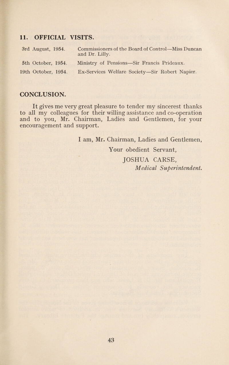 11. OFFICIAL VISITS. 3rd August, 1954. Commissioners of the Board of Control—Miss Duncan and Dr. Lilly. 5th October, 1954. 19th October, 1954. Ministry of Pensions—Sir Francis Prideaux. Ex-Services Welfare Society—Sir Robert Napier. CONCLUSION. It gives me very great pleasure to tender my sincerest thanks to all my colleagues for their willing assistance and co-operation and to you, Mr. Chairman, Ladies and Gentlemen, for your encouragement and support. I am, Mr. Chairman, Ladies and Gentlemen, Your obedient Servant, JOSHUA CARSE, Medical Superintendent.