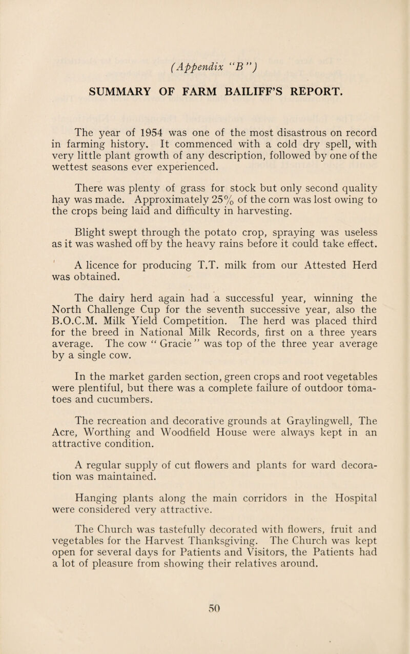 SUMMARY OF FARM BAILIFF’S REPORT. The year of 1954 was one of the most disastrous on record in farming history. It commenced with a cold dry spell, with very little plant growth of any description, followed by one of the wettest seasons ever experienced. There was plenty of grass for stock but only second quality hay was made. Approximately 25% of the corn was lost owing to the crops being laid and difficulty in harvesting. Blight swept through the potato crop, spraying was useless as it was washed off by the heavy rains before it could take effect. A licence for producing T.T. milk from our Attested Herd was obtained. The dairy herd again had a successful year, winning the North Challenge Cup for the seventh successive year, also the B.O.C.M. Milk Yield Competition. The herd was placed third for the breed in National Milk Records, first on a three years average. The cow “ Grade” was top of the three year average by a single cow. In the market garden section, green crops and root vegetables were plentiful, but there was a complete failure of outdoor toma¬ toes and cucumbers. The recreation and decorative grounds at Graylingwell, The Acre, Worthing and Woodfield House were always kept in an attractive condition. A regular supply of cut flowers and plants for ward decora¬ tion was maintained. Hanging plants along the main corridors in the Hospital were considered very attractive. The Church was tastefully decorated with flowers, fruit and vegetables for the Harvest Thanksgiving. The Church was kept open for several days for Patients and Visitors, the Patients had a lot of pleasure from showing their relatives around.