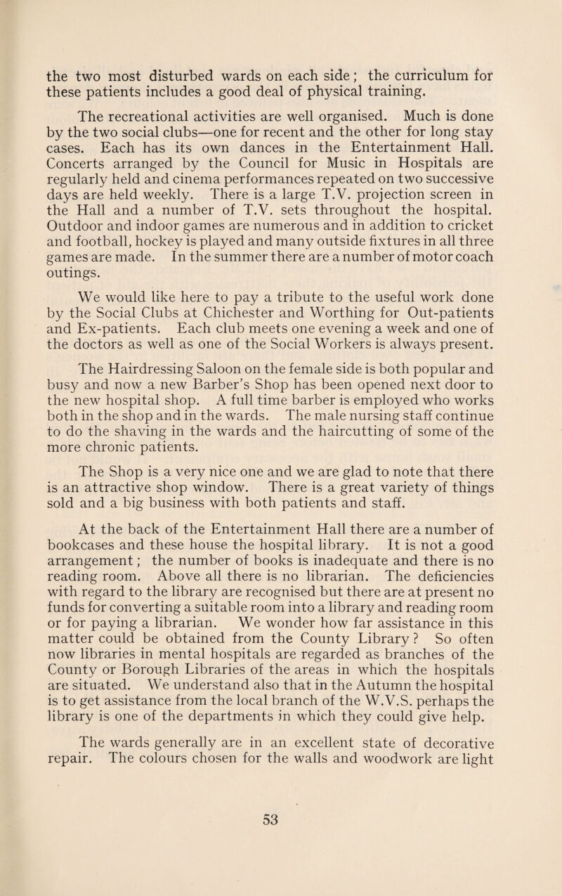 the two most disturbed wards on each side; the curriculum for these patients includes a good deal of physical training. The recreational activities are well organised. Much is done by the two social clubs—one for recent and the other for long stay cases. Each has its own dances in the Entertainment Hall. Concerts arranged by the Council for Music in Hospitals are regularly held and cinema performances repeated on two successive days are held weekly. There is a large T.V. projection screen in the Hall and a number of T.V. sets throughout the hospital. Outdoor and indoor games are numerous and in addition to cricket and football, hockey is played and many outside fixtures in all three games are made. In the summer there are a number of motor coach outings. We would like here to pay a tribute to the useful work done by the Social Clubs at Chichester and Worthing for Out-patients and Ex-patients. Each club meets one evening a week and one of the doctors as well as one of the Social Workers is always present. The Hairdressing Saloon on the female side is both popular and busy and now a new Barber’s Shop has been opened next door to the new hospital shop. A full time barber is employed who works both in the shop and in the wards. The male nursing staff continue to do the shaving in the wards and the haircutting of some of the more chronic patients. The Shop is a very nice one and we are glad to note that there is an attractive shop window. There is a great variety of things sold and a big business with both patients and staff. At the back of the Entertainment Hall there are a number of bookcases and these house the hospital library. It is not a good arrangement; the number of books is inadequate and there is no reading room. Above all there is no librarian. The deficiencies with regard to the library are recognised but there are at present no funds for converting a suitable room into a library and reading room or for paying a librarian. We wonder how far assistance in this matter could be obtained from the County Library ? So often now libraries in mental hospitals are regarded as branches of the County or Borough Libraries of the areas in which the hospitals are situated. We understand also that in the Autumn the hospital is to get assistance from the local branch of the W.V.S. perhaps the library is one of the departments in which they could give help. The wards generally are in an excellent state of decorative repair. The colours chosen for the walls and woodwork are light