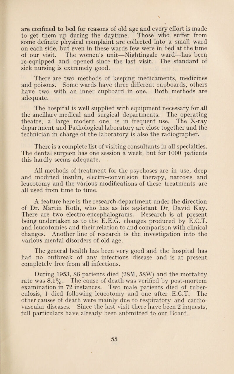 V are confined to bed for reasons of old age and every effort is made to get them up during the daytime. Those who suffer from some definite physical complaint are collected into a small ward on each side, but even in these wards few were in bed at the time of our visit. The women’s unit—Nightingale ward—has been re-equipped and opened since the last visit. The standard of sick nursing is extremely good. There are two methods of keeping medicaments, medicines and poisons. Some wards have three different cupboards, others have two with an inner cupboard in one. Both methods are adequate. The hospital is well supplied with equipment necessary for all the ancillary medical and surgical departments. The operating theatre, a large modern one, is in frequent use. The X-ray department and Pathological laboratory are close together and the technician in charge of the laboratory is also the radiographer. There is a complete list of visiting consultants in all specialties. The dental surgeon has one session a week, but for 1000 patients this hardly seems adequate. All methods of treatment for the psychoses are in use, deep and modified insulin, electro-convulsion therapy, narcosis and leucotomy and the various modifications of these treatments are all used from time to time. A feature here is the research department under the direction of Dr. Martin Roth, who has as his assistant Dr. David Kay. There are two electro-encephalograms. Research is at present being undertaken as to the E.E.G. changes produced by E.C.T. and leucotomies and their relation to and comparison with clinical changes. Another line of research is the investigation into the various mental disorders of old age. The general health has been very good and the hospital has had no outbreak of any infectious disease and is at present completely free from all infections. During 1953, 86 patients died (28M, 58W) and the mortality rate was 8.1%. The cause of death was verified by post-mortem examination in 72 instances. Two male patients died of tuber¬ culosis, 1 died following leucotomy and one after E.C.T. The other causes of death were mainly due to respiratory and cardio¬ vascular diseases. Since the last visit there have been 2 inquests, full particulars have already been submitted to our Board.