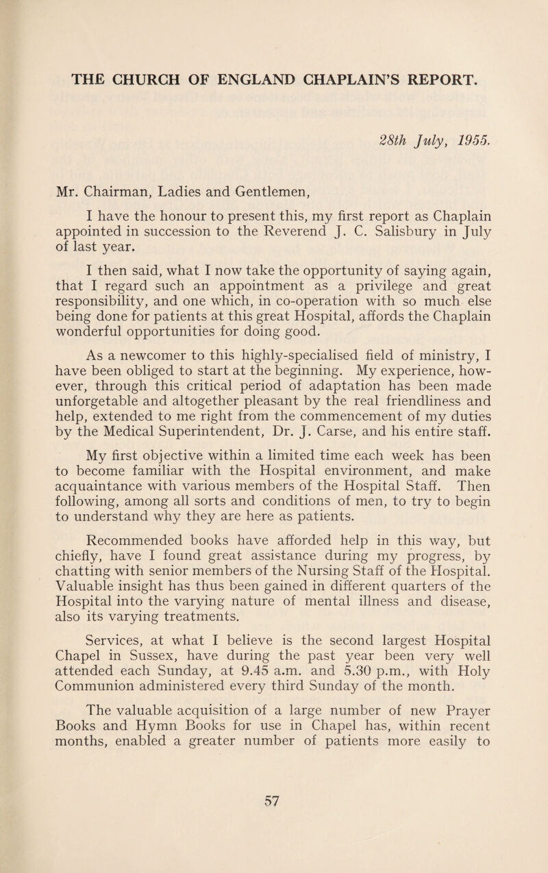 THE CHURCH OF ENGLAND CHAPLAIN’S REPORT. 28th July, 1955. Mr. Chairman, Ladies and Gentlemen, I have the honour to present this, my first report as Chaplain appointed in succession to the Reverend J. C. Salisbury in July of last year. I then said, what I now take the opportunity of saying again, that I regard such an appointment as a privilege and great responsibility, and one which, in co-operation with so much else being done for patients at this great Hospital, affords the Chaplain wonderful opportunities for doing good. As a newcomer to this highly-specialised field of ministry, I have been obliged to start at the beginning. My experience, how¬ ever, through this critical period of adaptation has been made unforgetable and altogether pleasant by the real friendliness and help, extended to me right from the commencement of my duties by the Medical Superintendent, Dr. J. Carse, and his entire staff. My first objective within a limited time each week has been to become familiar with the Hospital environment, and make acquaintance with various members of the Hospital Staff. Then following, among all sorts and conditions of men, to try to begin to understand why they are here as patients. Recommended books have afforded help in this way, but chiefly, have I found great assistance during my progress, by chatting with senior members of the Nursing Staff of the Hospital. Valuable insight has thus been gained in different quarters of the Hospital into the varying nature of mental illness and disease, also its varying treatments. Services, at what I believe is the second largest Hospital Chapel in Sussex, have during the past year been very well attended each Sunday, at 9.45 a.m. and 5.30 p.m., with Holy Communion administered every third Sunday of the month. The valuable acquisition of a large number of new Prayer Books and Hymn Books for use in Chapel has, within recent months, enabled a greater number of patients more easily to