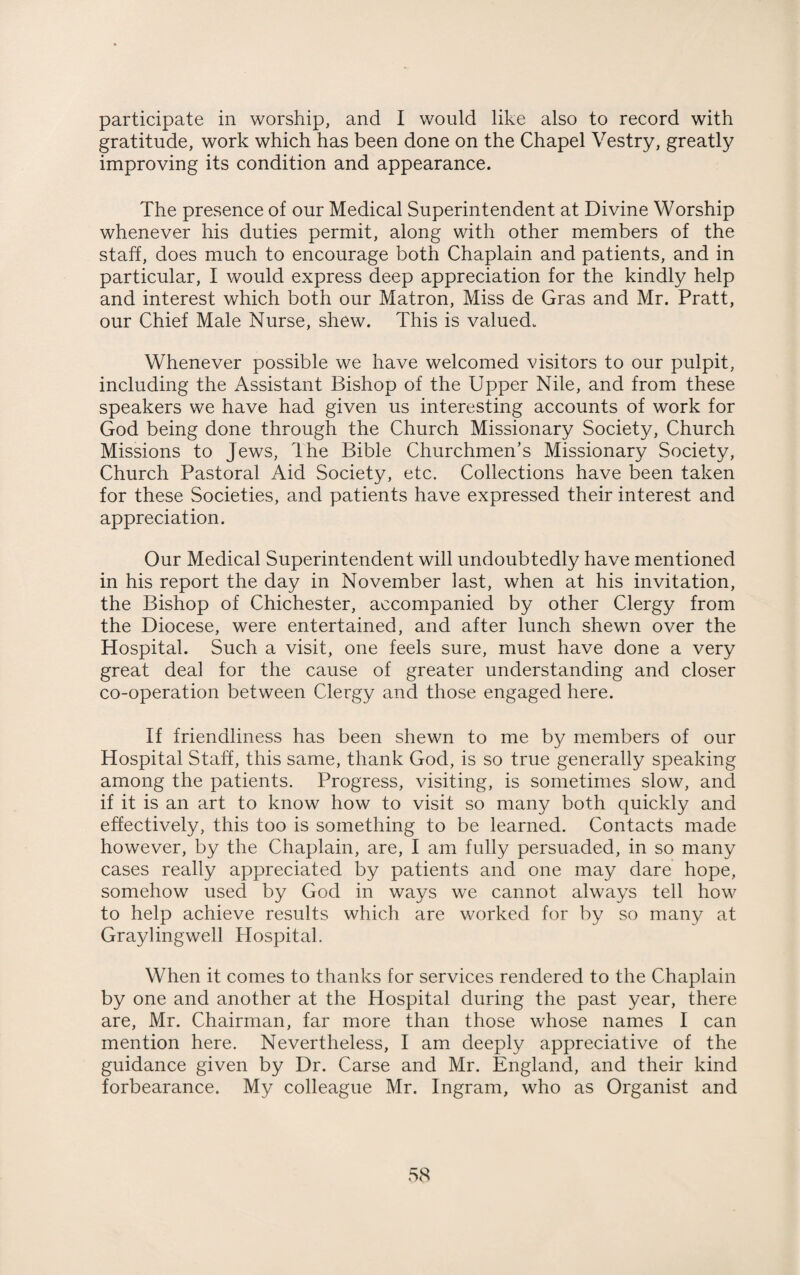 participate in worship, and I would like also to record with gratitude, work which has been done on the Chapel Vestry, greatly improving its condition and appearance. The presence of our Medical Superintendent at Divine Worship whenever his duties permit, along with other members of the staff, does much to encourage both Chaplain and patients, and in particular, I would express deep appreciation for the kindly help and interest which both our Matron, Miss de Gras and Mr. Pratt, our Chief Male Nurse, shew. This is valued. Whenever possible we have welcomed visitors to our pulpit, including the Assistant Bishop of the Upper Nile, and from these speakers we have had given us interesting accounts of work for God being done through the Church Missionary Society, Church Missions to Jews, The Bible Churchmen's Missionary Society, Church Pastoral Aid Society, etc. Collections have been taken for these Societies, and patients have expressed their interest and appreciation. Our Medical Superintendent will undoubtedly have mentioned in his report the day in November last, when at his invitation, the Bishop of Chichester, accompanied by other Clergy from the Diocese, were entertained, and after lunch shewn over the Hospital. Such a visit, one feels sure, must have done a very great deal for the cause of greater understanding and closer co-operation between Clergy and those engaged here. If friendliness has been shewn to me by members of our Hospital Staff, this same, thank God, is so true generally speaking among the patients. Progress, visiting, is sometimes slow, and if it is an art to know how to visit so many both quickly and effectively, this too is something to be learned. Contacts made however, by the Chaplain, are, I am fully persuaded, in so many cases really appreciated by patients and one may dare hope, somehow used by God in ways we cannot always tell how to help achieve results which are worked for by so many at Gray ling well Hospital. When it comes to thanks for services rendered to the Chaplain by one and another at the Hospital during the past year, there are, Mr. Chairman, far more than those whose names I can mention here. Nevertheless, I am deeply appreciative of the guidance given by Dr. Carse and Mr. England, and their kind forbearance. My colleague Mr. Ingram, who as Organist and