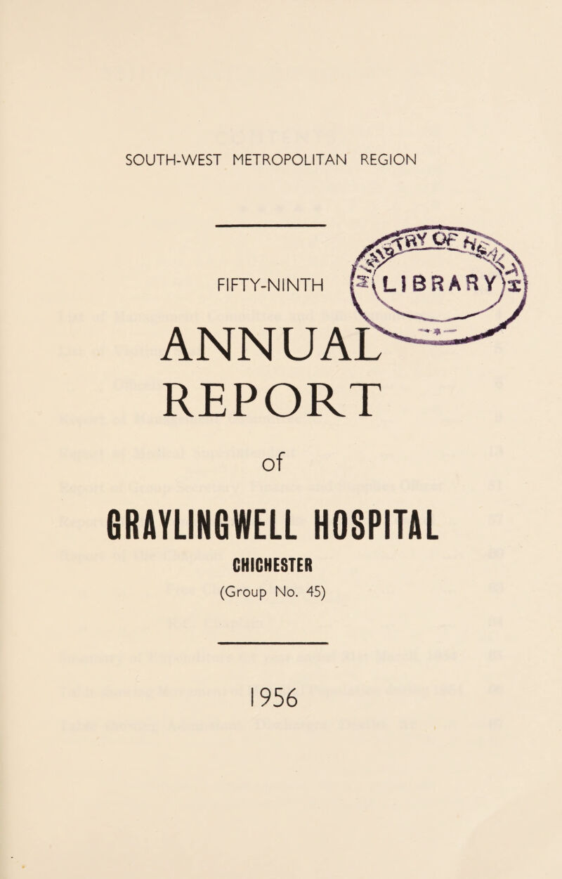 SOUTH-WEST METROPOLITAN REGION FIFTY-NINTH : ^LlBRARY)i! ANNUAL' REPORT GRAYLINGWELL HOSPITAL CHICHESTER (Group No. 45) 1956