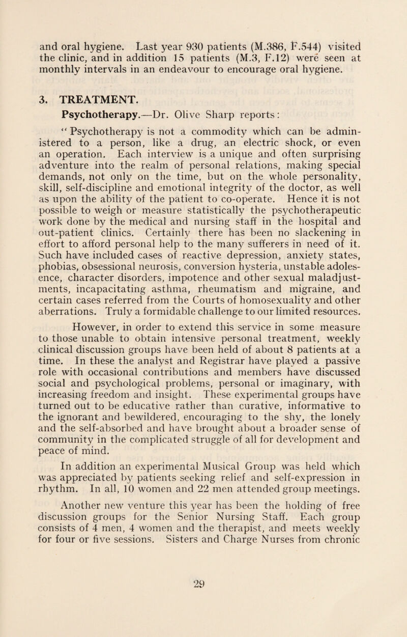 and oral hygiene. Last year 930 patients (M.386, F.544) visited the clinic, and in addition 15 patients (M.3, F.12) were seen at monthly intervals in an endeavour to encourage oral hygiene. 3. TREATMENT. Psychotherapy.—Dr. Olive Sharp reports : <f Psychotherapy is not a commodity which can be admin¬ istered to a person, like a drug, an electric shock, or even an operation. Each interview is a unique and often surprising adventure into the realm of personal relations, making special demands, not only on the time, but on the whole personality, skill, self-discipline and emotional integrity of the doctor, as well as upon the ability of the patient to co-operate. Hence it is not possible to weigh or measure statistically the psychotherapeutic work done by the medical and nursing staff in the hospital and out-patient clinics. Certainly there has been no slackening in effort to afford personal help to the many sufferers in need of it. Such have included cases of reactive depression, anxiety states, phobias, obsessional neurosis, conversion hysteria, unstable adoles- ence, character disorders, impotence and other sexual maladjust¬ ments, incapacitating asthma, rheumatism and migraine, and certain cases referred from the Courts of homosexuality and other aberrations. Truly a formidable challenge to our limited resources. However, in order to extend this service in some measure to those unable to obtain intensive personal treatment, weekly clinical discussion groups have been held of about 8 patients at a time. In these the analyst and Registrar have played a passive role with occasional contributions and members have discussed social and psychological problems, personal or imaginary, with increasing freedom and insight. These experimental groups have turned out to be educative rather than curative, informative to the ignorant and bewildered, encouraging to the shy, the lonely and the self-absorbed and have brought about a broader sense of community in the complicated struggle of all for development and peace of mind. In addition an experimental Musical Group was held which was appreciated by patients seeking relief and self-expression in rhythm. In all, 10 women and 22 men attended group meetings. Another new venture this year has been the holding of free discussion groups for the Senior Nursing Staff. Each group consists of 4 men, 4 women and the therapist, and meets weekly for four or five sessions. Sisters and Charge Nurses from chronic