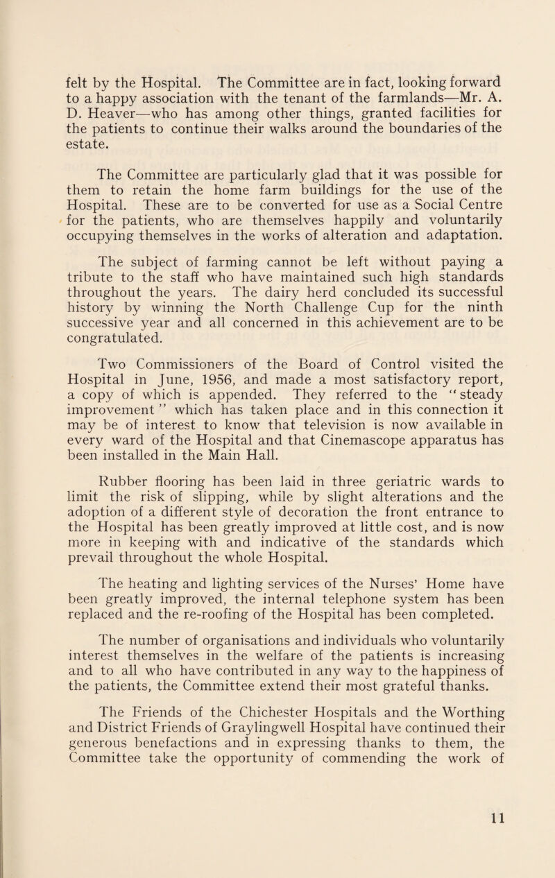 felt by the Hospital. The Committee are in fact, looking forward to a happy association with the tenant of the farmlands—Mr. A. D. Heaver—who has among other things, granted facilities for the patients to continue their walks around the boundaries of the estate. The Committee are particularly glad that it was possible for them to retain the home farm buildings for the use of the Hospital. These are to be converted for use as a Social Centre for the patients, who are themselves happily and voluntarily occupying themselves in the works of alteration and adaptation. The subject of farming cannot be left without paying a tribute to the staff who have maintained such high standards throughout the years. The dairy herd concluded its successful history by winning the North Challenge Cup for the ninth successive year and all concerned in this achievement are to be congratulated. Two Commissioners of the Board of Control visited the Hospital in June, 1956, and made a most satisfactory report, a copy of which is appended. They referred to the “ steady improvement ” which has taken place and in this connection it may be of interest to know that television is now available in every ward of the Hospital and that Cinemascope apparatus has been installed in the Main Hall. Rubber flooring has been laid in three geriatric wards to limit the risk of slipping, while by slight alterations and the adoption of a different style of decoration the front entrance to the Hospital has been greatly improved at little cost, and is now more in keeping with and indicative of the standards which prevail throughout the whole Hospital. The heating and lighting services of the Nurses’ Home have been greatly improved, the internal telephone system has been replaced and the re-roofing of the Hospital has been completed. The number of organisations and individuals who voluntarily interest themselves in the welfare of the patients is increasing and to all who have contributed in any way to the happiness of the patients, the Committee extend their most grateful thanks. The Friends of the Chichester Hospitals and the Worthing and District Friends of Graylingwell Hospital have continued their generous benefactions and in expressing thanks to them, the Committee take the opportunity of commending the work of