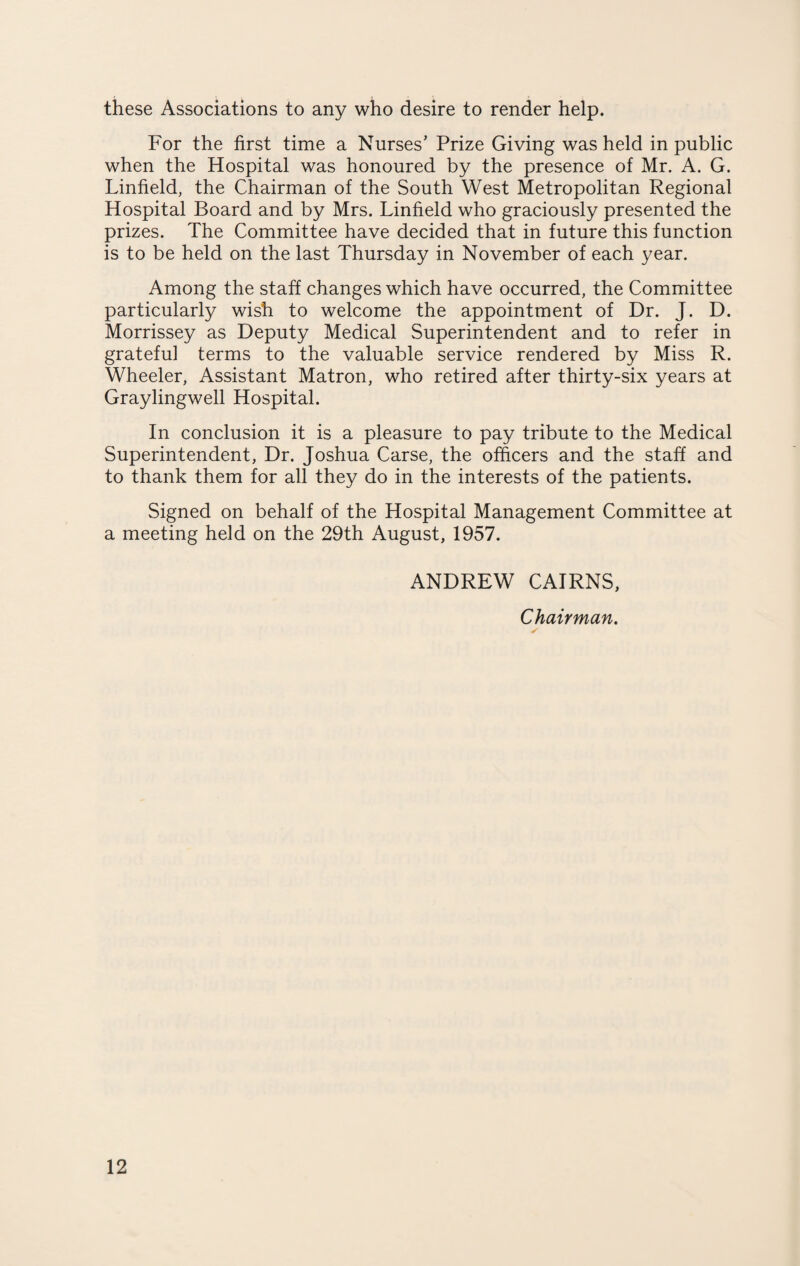 these Associations to any who desire to render help. For the first time a Nurses’ Prize Giving was held in public when the Hospital was honoured by the presence of Mr. A. G. Linfield, the Chairman of the South West Metropolitan Regional Hospital Board and by Mrs. Linfield who graciously presented the prizes. The Committee have decided that in future this function is to be held on the last Thursday in November of each year. Among the staff changes which have occurred, the Committee particularly wish to welcome the appointment of Dr. J. D. Morrissey as Deputy Medical Superintendent and to refer in grateful terms to the valuable service rendered by Miss R. Wheeler, Assistant Matron, who retired after thirty-six years at Graylingwell Hospital. In conclusion it is a pleasure to pay tribute to the Medical Superintendent, Dr. Joshua Carse, the officers and the staff and to thank them for all they do in the interests of the patients. Signed on behalf of the Hospital Management Committee at a meeting held on the 29th August, 1957. ANDREW CAIRNS, Chairman.