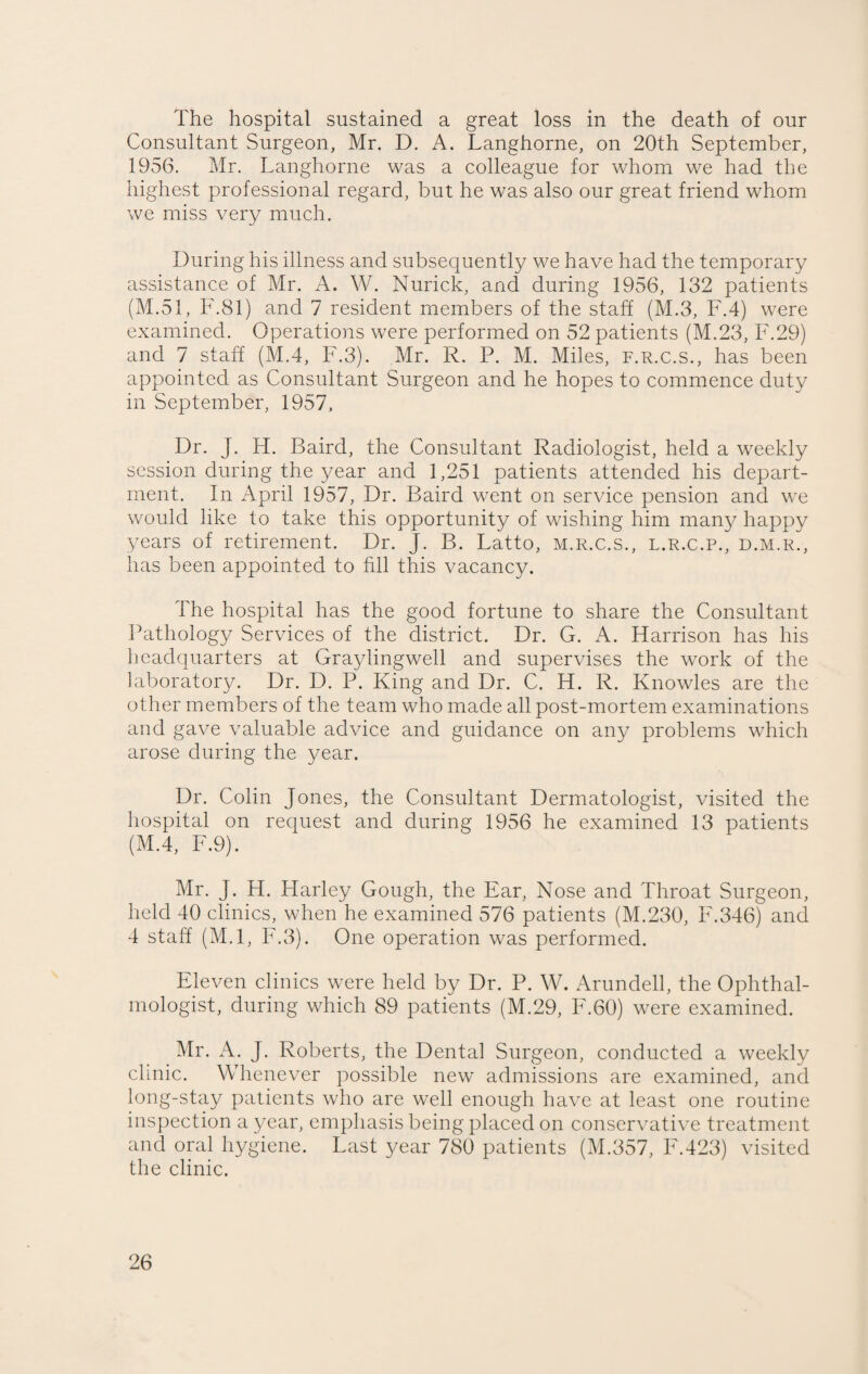 The hospital sustained a great loss in the death of our Consultant Surgeon, Mr. D. A. Langhorne, on 20th September, 1956. Mr. Langhorne was a colleague for whom we had the highest professional regard, but he was also our great friend whom we miss very much. During his illness and subsequently we have had the temporary assistance of Mr. A. W. Nurick, and during 1956, 132 patients (M.51, F.81) and 7 resident members of the staff (M.3, F.4) were examined. Operations were performed on 52 patients (M.23, F.29) and 7 staff (M.4, F.3). Mr. R. P. M. Miles, f.r.c.s., has been appointed as Consultant Surgeon and he hopes to commence duty in September, 1957, Dr. J. H. Baird, the Consultant Radiologist, held a weekly session during the year and 1,251 patients attended his depart¬ ment. In April 1957, Dr. Baird went on service pension and we would like to take this opportunity of wishing him many happy years of retirement. Dr. J. B. Latto, m.r.c.s., l.r.c.p., d.m.r., has been appointed to fill this vacancy. The hospital has the good fortune to share the Consultant Pathology Services of the district. Dr. G. A. Harrison has his headquarters at Gra3dingwell and supervises the work of the laboratory. Dr. D. P. King and Dr. C. H. R. Knowles are the other members of the team who made all post-mortem examinations and gave valuable advice and guidance on any problems which arose during the year. Dr. Colin Jones, the Consultant Dermatologist, visited the hospital on request and during 1956 he examined 13 patients (M.4, F.9). Mr. J. H. Harley Gough, the Ear, Nose and Throat Surgeon, held 40 clinics, when he examined 576 patients (M.230, F.346) and 4 staff (M.l, F.3). One operation was performed. Eleven clinics were held by Dr. P. W. Arundell, the Ophthal¬ mologist, during which 89 patients (M.29, F.60) were examined. Mr. A. J. Roberts, the Dental Surgeon, conducted a weekly clinic. Whenever possible newr admissions are examined, and long-stay patients who are well enough have at least one routine inspection a year, emphasis being placed on conservative treatment and oral hygiene. Last year 780 patients (M.357, F.423) visited the clinic.