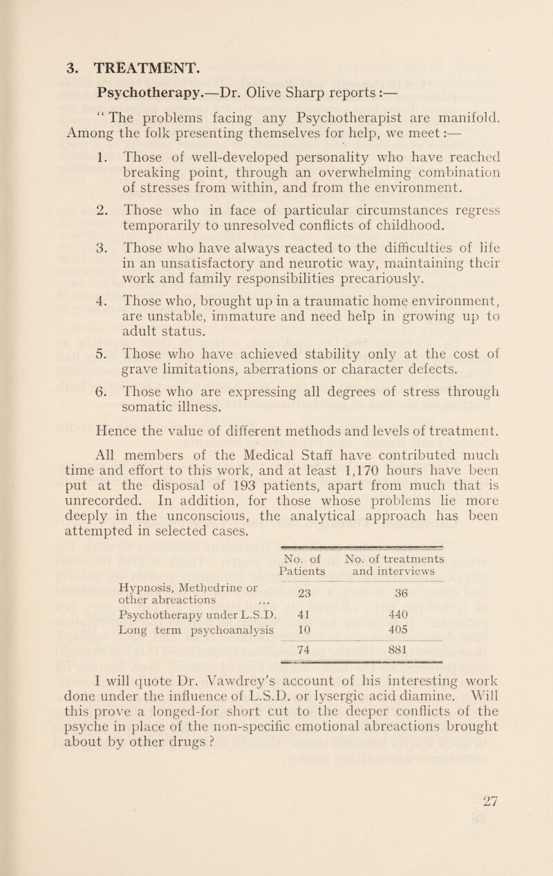 3. TREATMENT. Psychotherapy.—Dr. Olive Sharp reports :— “ The problems facing any Psychotherapist are manifold. Among the folk presenting themselves for help, we meet:—■ 1. Those of well-developed personality who have reached breaking point, through an overwhelming combination of stresses from within, and from the environment. 2. Those who in face of particular circumstances regress temporarily to unresolved conflicts of childhood. 3. Those who have always reacted to the difficulties of life in an unsatisfactory and neurotic way, maintaining their work and family responsibilities precariously. 4. Those who, brought up in a traumatic home environment, are unstable, immature and need help in growing up to adult status. 5. Those who have achieved stability only at the cost of grave limitations, aberrations or character defects. 6. Those who are expressing all degrees of stress through somatic illness. Hence the value of different methods and levels of treatment. All members of the Medical Staff have contributed much time and effort to this work, and at least 1,170 hours have been put at the disposal of 193 patients, apart from much that is unrecorded. In addition, for those whose problems lie more deeply in the unconscious, the analytical approach has been attempted in selected cases. No. of No. of treatments Patients and interviews Hypnosis, Methedrine or other abreactions 23 36 Psychotherapy under L.S.D. 41 440 Long term psychoanalysis 10 405 74 881 I will quote Dr. Vawdrey’s account of his interesting work done under the influence of L.S.D. or lysergic acid diamine. Will this prove a longed-for short cut to the deeper conflicts of the psyche in place of the non-specific emotional abreactions brought about by other drugs ?