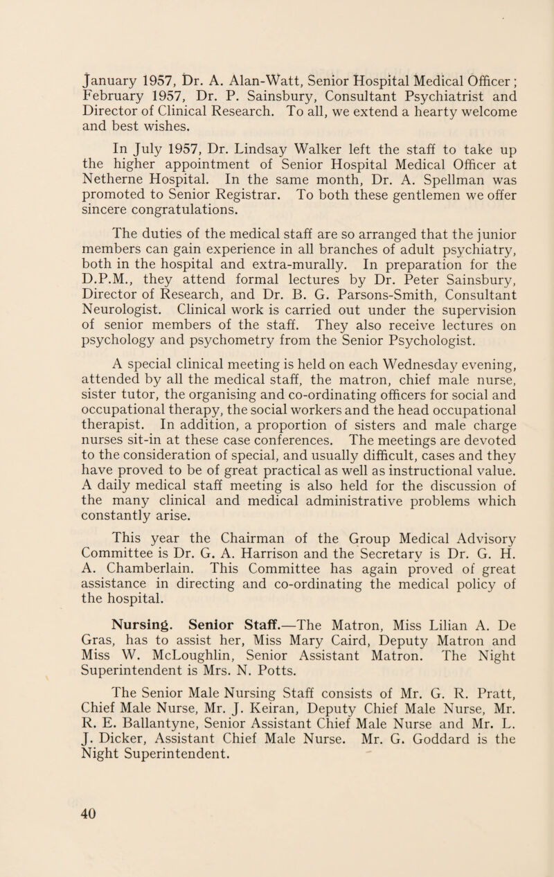 January 1957, Dr. A. Alan-Watt, Senior Hospital Medical Officer; February 1957, Dr. P. Sainsbury, Consultant Psychiatrist and Director of Clinical Research. To all, we extend a hearty welcome and best wishes. In July 1957, Dr. Lindsay Walker left the staff to take up the higher appointment of Senior Hospital Medical Officer at Netherne Hospital. In the same month, Dr. A. Spellman was promoted to Senior Registrar. To both these gentlemen we offer sincere congratulations. The duties of the medical staff are so arranged that the junior members can gain experience in all branches of adult psychiatry, both in the hospital and extra-murally. In preparation for the D.P.M., they attend formal lectures by Dr. Peter Sainsbury, Director of Research, and Dr. B. G. Parsons-Smith, Consultant Neurologist. Clinical work is carried out under the supervision of senior members of the staff. They also receive lectures on psychology and psychometry from the Senior Psychologist. A special clinical meeting is held on each Wednesday evening, attended by all the medical staff, the matron, chief male nurse, sister tutor, the organising and co-ordinating officers for social and occupational therapy, the social workers and the head occupational therapist. In addition, a proportion of sisters and male charge nurses sit-in at these case conferences. The meetings are devoted to the consideration of special, and usually difficult, cases and they have proved to be of great practical as well as instructional value. A daily medical staff meeting is also held for the discussion of the many clinical and medical administrative problems which constantly arise. This year the Chairman of the Group Medical Advisory Committee is Dr. G. A. Harrison and the Secretary is Dr. G. H. A. Chamberlain. This Committee has again proved of great assistance in directing and co-ordinating the medical policy of the hospital. Nursing. Senior Staff.—The Matron, Miss Lilian A. De Gras, has to assist her, Miss Mary Caird, Deputy Matron and Miss W. McLoughlin, Senior Assistant Matron. The Night Superintendent is Mrs. N. Potts. The Senior Male Nursing Staff consists of Mr. G. R. Pratt, Chief Male Nurse, Mr. J. Keiran, Deputy Chief Male Nurse, Mr. R. E. Ballantyne, Senior Assistant Chief Male Nurse and Mr. L. J. Dicker, Assistant Chief Male Nurse. Mr. G. Goddard is the Night Superintendent.