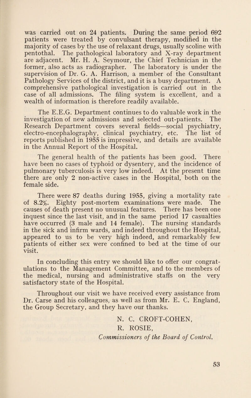 was carried out on 24 patients. During the same period 692 patients were treated by convulsant therapy, modified in the majority of cases by the use of relaxant drugs, usually scoline with pentothal. The pathological laboratory and X-ray department are adjacent. Mr. H. A. Seymour, the Chief Technician in the former, also acts as radiographer. The laboratory is under the supervision of Dr. G. A. Harrison, a member of the Consultant Pathology Services of the district, and it is a busy department. A comprehensive pathological investigation is carried out in the case of all admissions. The filing system is excellent, and a wealth of information is therefore readily available. The E.E.G. Department continues to do valuable work in the investigation of new admissions and selected out-patients. The Research Department covers several fields—social psychiatry, electro-encephalography, clinical psychiatry, etc. The list of reports published in 1955 is impressive, and details are available in the Annual Report of the Hospital. The general health of the patients has been good. There have been no cases of typhoid or dysentery, and the incidence of pulmonary tuberculosis is very low indeed. At the present time there are only 2 non-active cases in the Hospital, both on the female side. There were 87 deaths during 1955, giving a mortality rate of 8.2%. Eighty post-mortem examinations were made. The causes of death present no unusual features. There has been one inquest since the last visit, and in the same period 17 casualties have occurred (3 male and 14 female). The nursing standards in the sick and infirm wards, and indeed throughout the Hospital, appeared to us to be very high indeed, and remarkably few patients of either sex were confined to bed at the time of our visit. In concluding this entry we should like to offer our congrat¬ ulations to the Management Committee, and to the members of the medical, nursing and administrative staffs on the very satisfactory state of the Hospital. Throughout our visit we have received every assistance from Dr. Carse and his colleagues, as well as from Mr. E. C. England, the Group Secretary, and they have our thanks. N. C. CROFT-COHEN, R. ROSIE, Commissioners of the Board of Control.