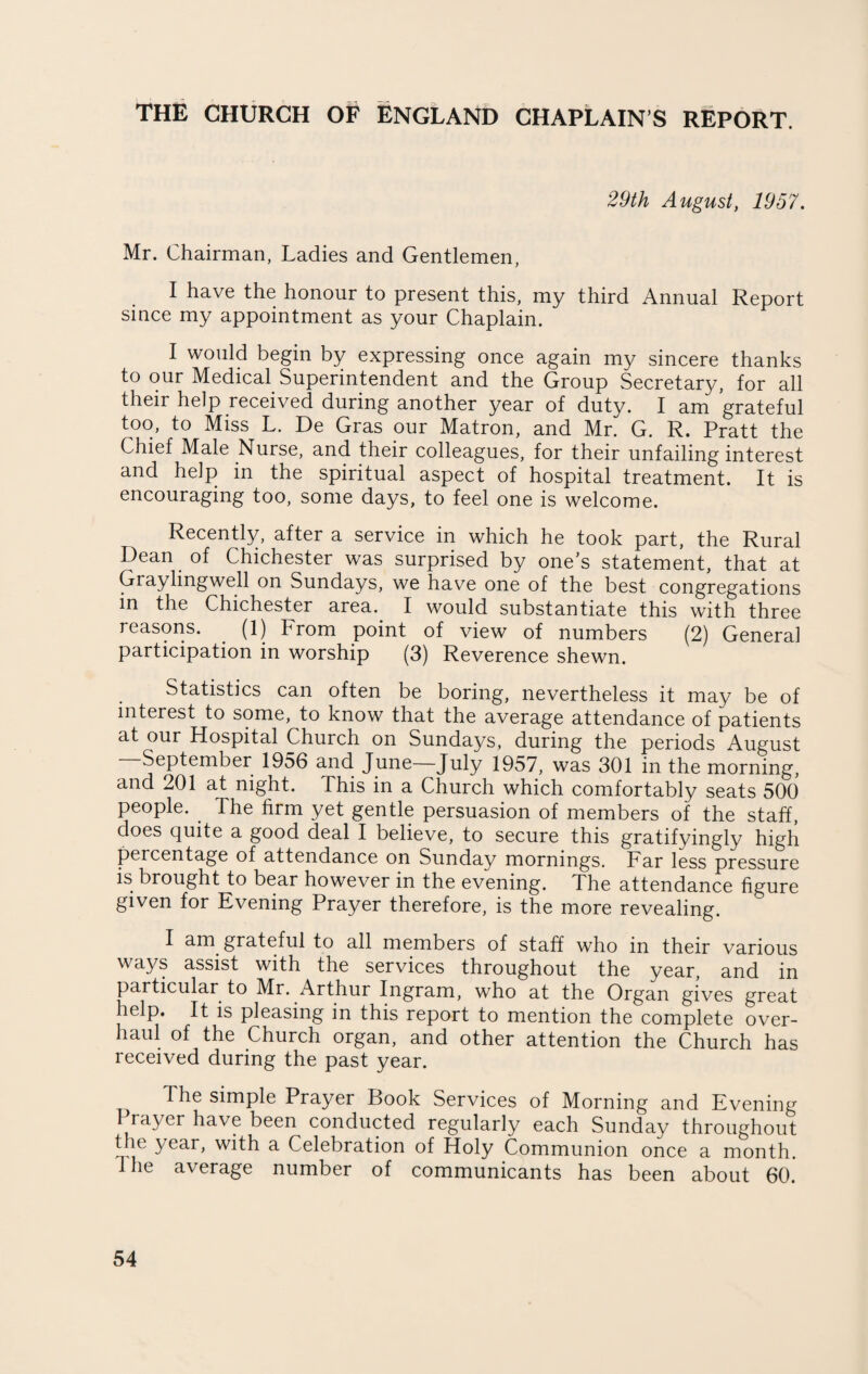 THE CHURCH OF ENGLAND CHAPLAIN’S REPORT. 29th August, 1957. Mr. Chairman, Ladies and Gentlemen, I have the honour to present this, my third Annual Report since my appointment as your Chaplain. I would begin by expressing once again my sincere thanks to our Medical Superintendent and the Group Secretary, for all their help received during another year of duty. I am grateful too, to Miss L. De Gras our Matron, and Mr. G. R. Pratt the Chief Male Nurse, and their colleagues, for their unfailing interest and help in the spiritual aspect of hospital treatment. It is encouraging too, some days, to feel one is welcome. Recently, after a service in which he took part, the Rural Dean of Chichester was surprised by one's statement, that at Graylingwell on Sundays, we have one of the best congregations in the Chichester area. I would substantiate this with three reasons. (1) From point of view of numbers (2) General participation in worship (3) Reverence shewn. Statistics can often be boring, nevertheless it may be of interest to some, to know that the average attendance of patients at our Hospital Church on Sundays, during the periods August September 1956 and June—July 1957, was 301 in the morning, and 201 at night. This in a Church which comfortably seats 500 people. Ihe firm yet gentle persuasion of members of the staff, does quite a good deal I believe, to secure this gratifyingly high percentage of attendance on Sunday mornings. Far less pressure is brought to bear however in the evening. The attendance figure given for Evening Prayer therefore, is the more revealing. I am grateful to all members of staff who in their various ways assist with the services throughout the year, and in particular to Mr. Arthur Ingram, who at the Organ gives great help. It is pleasing in this report to mention the complete over¬ haul of the Church organ, and other attention the Church has received during the past year. The simple Prayer Book Services of Morning and Evening Prayer have been conducted regularly each Sunday throughout the year, with a Celebration of Holy Communion once a month. Ihe average number of communicants has been about 60.