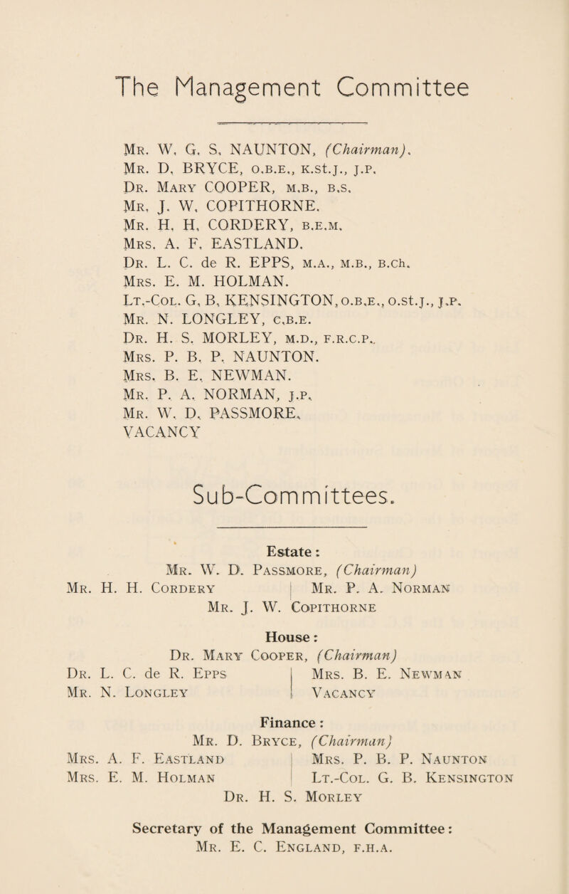 Mr. W, G, S, NAUNTON, (Chairman). Mr. P, BRYCE, o.b.e,, K.stj., j.p. Dr. Mary COOPER, m,b., b,s. Mr. J. W, COPITHORNE. Mr. H, H, CORDERY, b.e.m, Mrs. A. E. EASTLAND. Dr. L. C. de R. EPPS, m.a., m.b., B.ch. Mrs. E. M. HOLMAN. Lt.-Col. G, B, KENSINGTON, o.b,e„ o.st.j., j.p. Mr. N. LONGLEY, cjb.e. Dr. H. S. MORLEY, m.d., f.r.c.p.. Mrs. P. B. P, NAUNTON. Mrs. B. E, NEWMAN. MR. P. A. NORMAN, j.p, Mr. W, D, PASSMORE, VACANCY Sub-Committees. Estate: Mr. W. D\ Passmore, (Chairman) Mr. H. H. Cordery Mr. P. A. Norman Mr. J. W. Cqpithorne House: Dr. Mary Cooper, (Chairman) Dr. L. C. de R. Epps j Mrs. B. E. Newman Mr. N. Longley | Vacancy Finance: Mr. D. Bryce, (Chairman) Mrs. A. F. Eastland Mrs. P. B. P. Naunton Mrs. E. M. Holman Lt.-Col. G. B. Kensington Dr. H. S. Morley Secretary of the Management Committee: Mr. E. C. England, f.h.a.