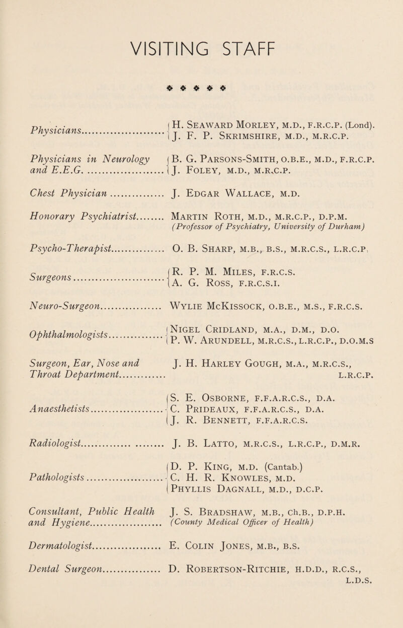 VISITING STAFF Physicians. (H. Seaward Morley, m.d., f.r.c.p. (Lond). i J. F. P. Skrimshire, m.d., m.r.c.p. Physicians in Neurology find P P C tv f 1/ W JLs • 1 v • V_i • • ••••••••«•••••«••••* j B. G. Parsons-Smith, o.b.e., m.d., f.r.c.p. (J. Foley, m.d., m.r.c.p. Chest Physician. J. Edgar Wallace, m.d. Honorary Psychiatrist.. Martin Roth, m.d., m.r.c.p., d.p.m. (Professor of Psychiatry, University of Durham) Psycho-Therapist. 0. B. Sharp, m.b., b.s., m.r.c.s., l.r.c.p, Surgeons... |R. P. M. Miles, f.r.c.s. ( A. G. Ross, f.r.c.s.i. Neuro-Surgeon. Wylie McKissock, o.b.e., m.s., f.r.c.s. Ophthalmologists.-j Nigel Cridland, m.a., d.m., d.o. P. W. Arundell, m.r.c.s., l.r.c.p., d.o.m.s Surgeon, Ear, Nose and Throat Department... J. H. Harley Gough, m.a., m.r.c.s., l.r.c.p. Anaesthetists.- S. E. Osborne, f.f.a.r.c.s., d.a. C. Prideaux, f.f.a.r.c.s., d.a. J. R. Bennett, f.f.a.r.c.s. Radiologist. J. B. Latto, m.r.c.s., l.r.c.p., d.m.r. 1 Pathologists.- 1 (D. P. KING, M.D. (Cantab.) C. H. R. Knowles, m.d. Phyllis Dagnall, m.d., d.c.p. Consultant, Public Health and Hygiene. J. S. Bradshaw, m.b., ch.B., d.p.h. (County Medical Officer of Health) Dermatologist. E. Colin Jones, m.b., b.s. Dental Surgeon. D. Robertson-Ritchie, H.D.D., R.C.S., L.D.S.