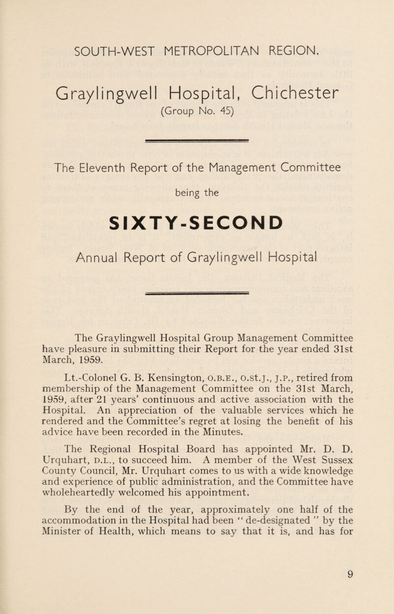 Graylingwell Hospital, Chichester (Group No. 45) The Eleventh Report of the Management Committee being the SIXTY-SECOND Annual Report of Graylingwell Hospital The Graylingwell Hospital Group Management Committee have pleasure in submitting their Report for the year ended 31st March, 1959. Lt.-Colonel G. B. Kensington, o.b.e., o.st.j., J.P., retired from membership of the Management Committee on the 31st March, 1959, after 21 years’ continuous and active association with the Hospital. An appreciation of the valuable services which he rendered and the Committee's regret at losing the benefit of his advice have been recorded in the Minutes. The Regional Hospital Board has appointed Mr. D. D. Urquhart, d.l., to succeed him. A member of the West Sussex County Council, Mr. Urquhart comes to us with a wide knowledge and experience of public administration, and the Committee have wholeheartedly welcomed his appointment. By the end of the year, approximately one half of the accommodation in the Hospital had been “ de-designated ” by the Minister of Health, which means to say that it is, and has for