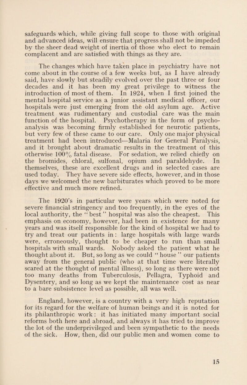 safeguards which, while giving full scope to those with original and advanced ideas, will ensure that progress shall not be impeded by the sheer dead weight of inertia of those who elect to remain complacent and are satisfied with things as they are. The changes which have taken place in psychiatry have not come about in the course of a few weeks but, as I have already said, have slowly but steadily evolved over the past three or four decades and it has been my great privilege to witness the introduction of most of them. In 1924, when I first joined the mental hospital service as a junior assistant medical officer, our hospitals were just emerging from the old asylum age. Active treatment was rudimentary and custodial care was the main function of the hospital. Psychotherapy in the form of psycho¬ analysis was becoming firmly established for neurotic patients, but very few of these came to our care. Only one major physical treatment had been introduced—Malaria for General Paralysis, and it brought about dramatic results in the treatment of this otherwise 100% fatal disease. For sedation, we relied chiefly on the bromides, chloral, sulfonal, opium and paraldehyde. In themselves, these are excellent drugs and in selected cases are used today. They have severe side effects, however, and in those days we welcomed the new barbiturates which proved to be more effective and much more refined. The 1920’s in particular were years which were noted for severe financial stringency and too frequently, in the eyes of the local authority, the “best ” hospital was also the cheapest. This emphasis on economy, however, had been in existence for many years and was itself responsible for the kind of hospital we had to try and treat our patients in: large hospitals with large wards were, erroneously, thought to be cheaper to run than small hospitals with small wards. Nobody asked the patient what he thought about it. But, so long as we could “ house ” our patients away from the general public (who at that time were literally scared at the thought of mental illness), so long as there were not too many deaths from Tuberculosis, Pellagra, Typhoid and Dysentery, and so long as we kept the maintenance cost as near to a bare subsistence level as possible, all was well. England, however, is a country with a very high reputation for its regard for the welfare of human beings and it is noted for its philanthropic work: it has initiated many important social reforms both here and abroad, and always it has tried to improve the lot of the underprivileged and been sympathetic to the needs of the sick. How, then, did our public men and women come to