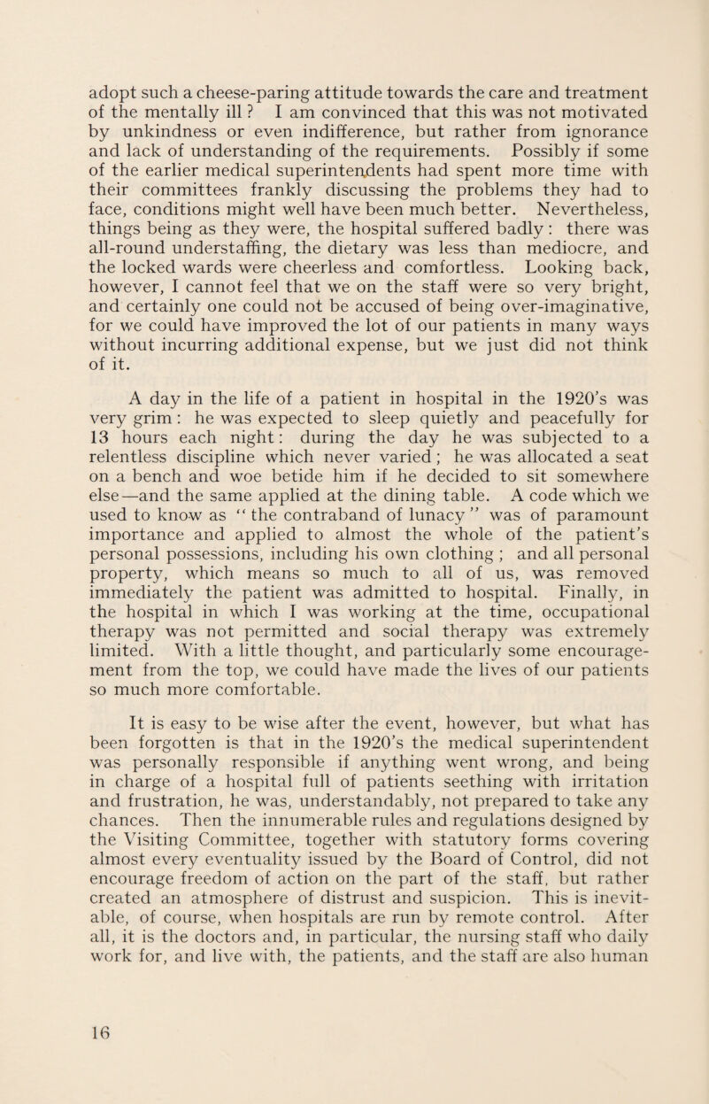 adopt such a cheese-paring attitude towards the care and treatment of the mentally ill ? I am convinced that this was not motivated by unkindness or even indifference, but rather from ignorance and lack of understanding of the requirements. Possibly if some of the earlier medical superintendents had spent more time with their committees frankly discussing the problems they had to face, conditions might well have been much better. Nevertheless, things being as they were, the hospital suffered badly: there was all-round understaffing, the dietary was less than mediocre, and the locked wards were cheerless and comfortless. Looking back, however, I cannot feel that we on the staff were so very bright, and certainly one could not be accused of being over-imaginative, for we could have improved the lot of our patients in many ways without incurring additional expense, but we just did not think of it. A day in the life of a patient in hospital in the 1920’s was very grim : he was expected to sleep quietly and peacefully for 13 hours each night: during the day he was subjected to a relentless discipline which never varied; he was allocated a seat on a bench and woe betide him if he decided to sit somewhere else—and the same applied at the dining table. A code which we used to know as “ the contraband of lunacy” was of paramount importance and applied to almost the whole of the patient’s personal possessions, including his own clothing ; and all personal property, which means so much to all of us, was removed immediately the patient was admitted to hospital. Finally, in the hospital in which I was working at the time, occupational therapy was not permitted and social therapy was extremely limited. With a little thought, and particularly some encourage¬ ment from the top, we could have made the lives of our patients so much more comfortable. It is easy to be wise after the event, however, but what has been forgotten is that in the 1920’s the medical superintendent was personally responsible if anything went wrong, and being in charge of a hospital full of patients seething with irritation and frustration, he was, understandably, not prepared to take any chances. Then the innumerable rules and regulations designed by the Visiting Committee, together with statutory forms covering almost every eventuality issued by the Board of Control, did not encourage freedom of action on the part of the staff, but rather created an atmosphere of distrust and suspicion. This is inevit¬ able, of course, when hospitals are run by remote control. After all, it is the doctors and, in particular, the nursing staff who daily work for, and live with, the patients, and the staff are also human