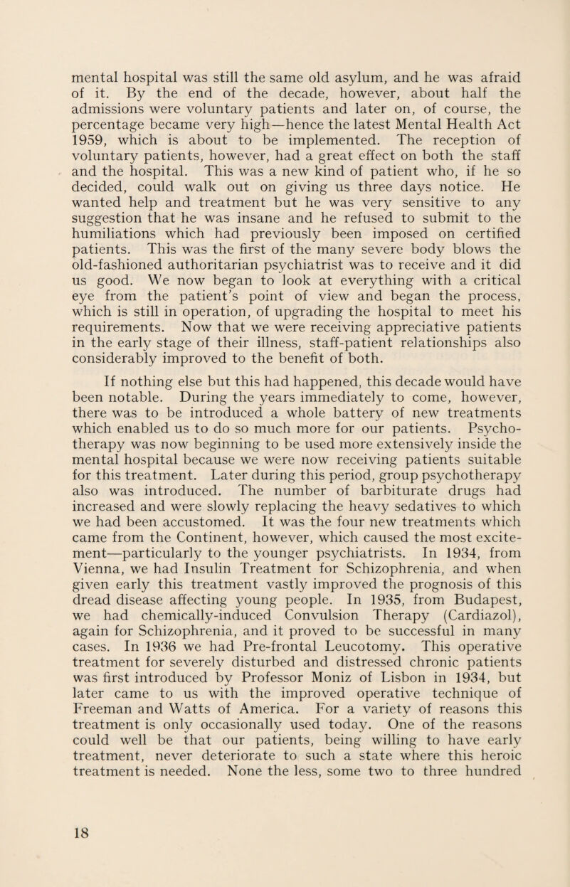 mental hospital was still the same old asylum, and he was afraid of it. By the end of the decade, however, about half the admissions were voluntary patients and later on, of course, the percentage became very high—hence the latest Mental Health Act 1959, which is about to be implemented. The reception of voluntary patients, however, had a great effect on both the staff and the hospital. This was a new kind of patient who, if he so decided, could walk out on giving us three days notice. He wanted help and treatment but he was very sensitive to any suggestion that he was insane and he refused to submit to the humiliations which had previously been imposed on certified patients. This was the first of the many severe body blows the old-fashioned authoritarian psychiatrist was to receive and it did us good. We now began to look at everything with a critical eye from the patient's point of view and began the process, which is still in operation, of upgrading the hospital to meet his requirements. Now that we were receiving appreciative patients in the early stage of their illness, staff-patient relationships also considerably improved to the benefit of both. If nothing else but this had happened, this decade would have been notable. During the years immediately to come, however, there was to be introduced a whole battery of new treatments which enabled us to do so much more for our patients. Psycho¬ therapy was now beginning to be used more extensively inside the mental hospital because we were now receiving patients suitable for this treatment. Later during this period, group psychotherapy also was introduced. The number of barbiturate drugs had increased and were slowly replacing the heavy sedatives to which we had been accustomed. It was the four new treatments which came from the Continent, however, which caused the most excite¬ ment—particularly to the younger psychiatrists. In 1934, from Vienna, we had Insulin Treatment for Schizophrenia, and when given early this treatment vastly improved the prognosis of this dread disease affecting young people. In 1935, from Budapest, we had chemically-induced Convulsion Therapy (Cardiazol), again for Schizophrenia, and it proved to be successful in many cases. In 1936 we had Pre-frontal Leucotomy. This operative treatment for severely disturbed and distressed chronic patients was first introduced by Professor Moniz of Lisbon in 1934, but later came to us with the improved operative technique of Freeman and Watts of America. For a variety of reasons this treatment is only occasionally used today. One of the reasons could well be that our patients, being willing to have early treatment, never deteriorate to such a state where this heroic treatment is needed. None the less, some two to three hundred