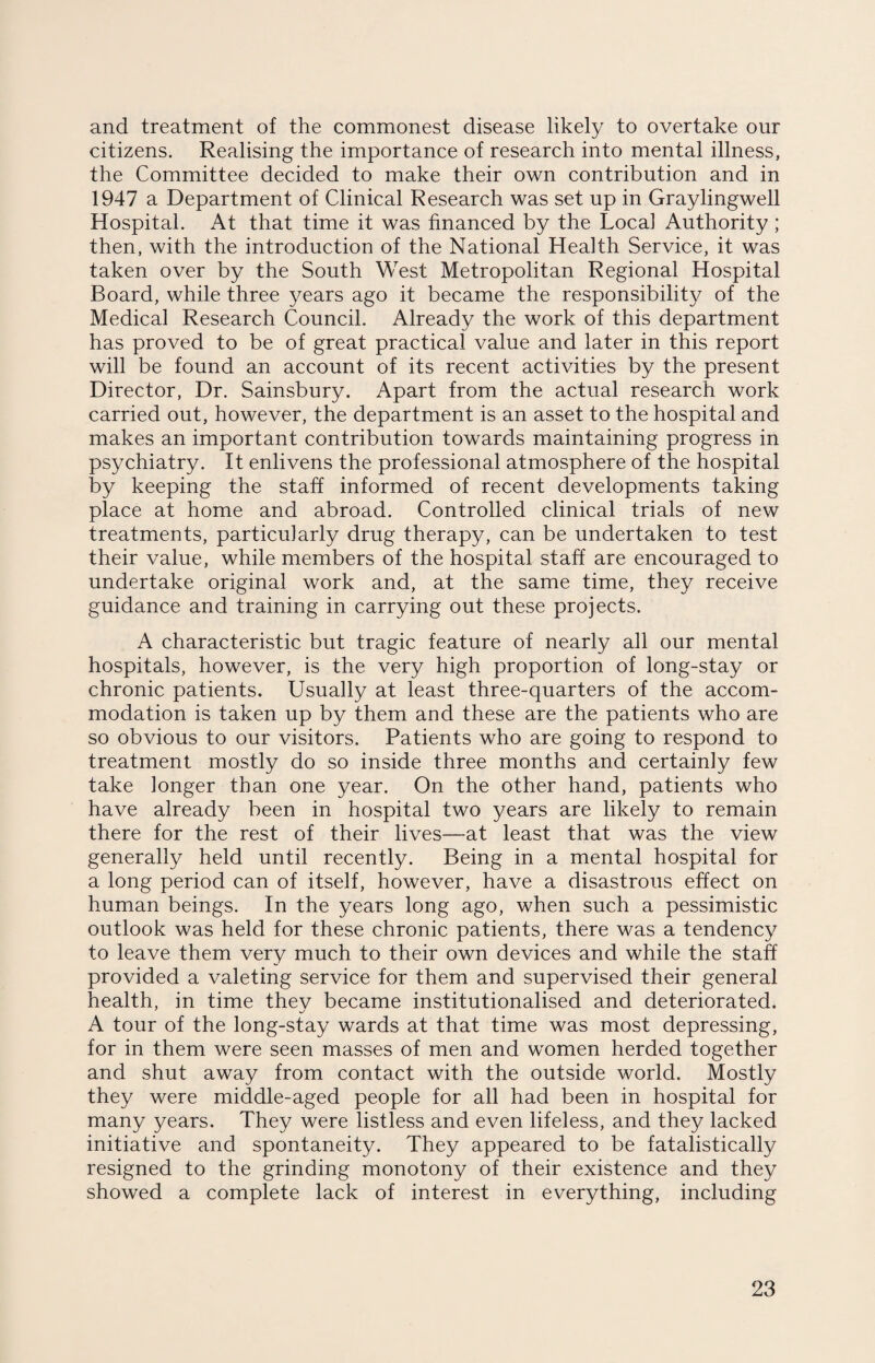 and treatment of the commonest disease likely to overtake our citizens. Realising the importance of research into mental illness, the Committee decided to make their own contribution and in 1947 a Department of Clinical Research was set up in Graylingwell Hospital. At that time it was financed by the Local Authority ; then, with the introduction of the National Health Service, it was taken over by the South West Metropolitan Regional Hospital Board, while three years ago it became the responsibility of the Medical Research Council. Already the work of this department has proved to be of great practical value and later in this report will be found an account of its recent activities by the present Director, Dr. Sainsbury. Apart from the actual research work carried out, however, the department is an asset to the hospital and makes an important contribution towards maintaining progress in psychiatry. It enlivens the professional atmosphere of the hospital by keeping the staff informed of recent developments taking place at home and abroad. Controlled clinical trials of new treatments, particularly drug therapy, can be undertaken to test their value, while members of the hospital staff are encouraged to undertake original work and, at the same time, they receive guidance and training in carrying out these projects. A characteristic but tragic feature of nearly all our mental hospitals, however, is the very high proportion of long-stay or chronic patients. Usually at least three-quarters of the accom¬ modation is taken up by them and these are the patients who are so obvious to our visitors. Patients who are going to respond to treatment mostly do so inside three months and certainly few take longer than one year. On the other hand, patients who have already been in hospital two years are likely to remain there for the rest of their lives—at least that was the view generally held until recently. Being in a mental hospital for a long period can of itself, however, have a disastrous effect on human beings. In the years long ago, when such a pessimistic outlook was held for these chronic patients, there was a tendency to leave them very much to their own devices and while the staff provided a valeting service for them and supervised their general health, in time they became institutionalised and deteriorated. A tour of the long-stay wards at that time was most depressing, for in them were seen masses of men and women herded together and shut away from contact with the outside world. Mostly they were middle-aged people for all had been in hospital for many years. They were listless and even lifeless, and they lacked initiative and spontaneity. They appeared to be fatalistically resigned to the grinding monotony of their existence and they showed a complete lack of interest in everything, including