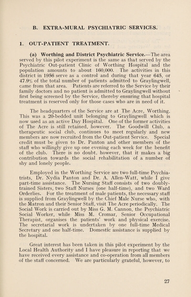 B. EXTRA-MURAL PSYCHIATRIC SERVICES. 1. OUT-PATIENT TREATMENT. (a) Worthing and District Psychiatric Service.—The area served by this pilot experiment is the same as that served by the Psychiatric Out-patient Clinic of Worthing Hospital and the population amounts to about 160,000. The activities in this district in 1956 serve as a control and during that year 645, or 47.9% of the total number of patients admitted to Graylingwell, came from that area. Patients are referred to the Service by their family doctors and no patient is admitted to Graylingwell without, first being screened by the Service, thereby ensuring that hospital treatment is reserved only for those cases who are in need of it. The headquarters of the Service are at The Acre, Worthing. This was a 20-bedded unit belonging to Graylingwell which is now used as an active Day Hospital. One of the former activities of The Acre is still retained, however. The Goodwill Club, a therapeutic social club, continues to meet regularly and new members are now recruited from the Out-patient Service. Special credit must be given to Dr. Panton and other members of the staff who willingly give up one evening each week for the benefit of the club. There is no doubt, however, that it makes a big contribution towards the social rehabilitation of a number of shy and lonely people. Employed in the Worthing Service are two full-time Psychia¬ trists, Dr. Nydia Panton and Dr. A. Alien-Watt, while I give part-time assistance. The Nursing Staff consists of two doubly- trained Sisters, two Staff Nurses (one half-time), and two Ward Orderlies. For the treatment of male patients, the necessary staff is supplied from Graylingwell by the Chief Male Nurse who, with the Matron and their Senior Staff, visit The Acre periodically. The Social Work is carried out by Miss G. M. Cannon, the Psychiatric Social Worker, while Miss M. Cromar, Senior Occupational Therapist, organises the patients’ work and physical exercise. The secretarial work is undertaken by one full-time Medical Secretary and one half-time. Domestic assistance is supplied by the hospital. Great interest has been taken in this pilot experiment by the Local Health Authority and I have pleasure in reporting that we have received every assistance and co-operation from all members of the staff concerned. We are particularly grateful, however, to