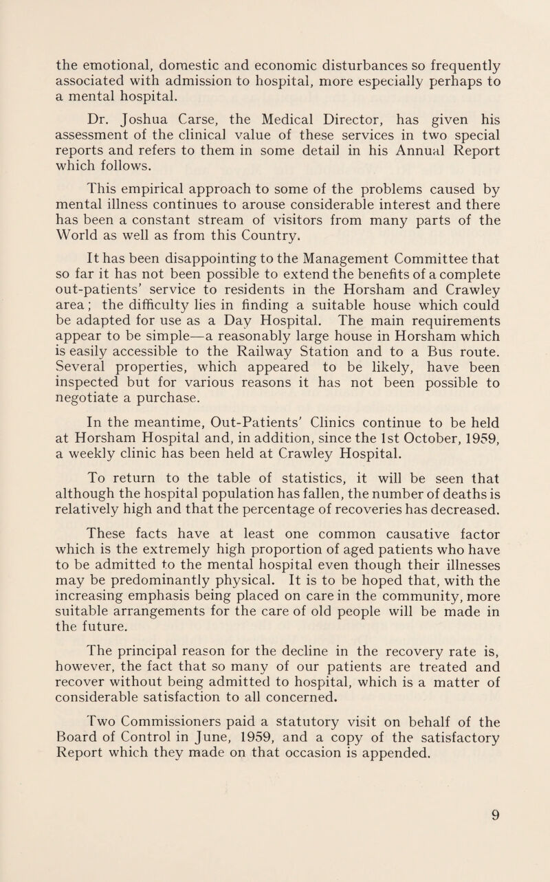 the emotional, domestic and economic disturbances so frequently associated with admission to hospital, more especially perhaps to a mental hospital. Dr. Joshua Carse, the Medical Director, has given his assessment of the clinical value of these services in two special reports and refers to them in some detail in his Annual Report which follows. This empirical approach to some of the problems caused by mental illness continues to arouse considerable interest and there has been a constant stream of visitors from many parts of the World as well as from this Country. It has been disappointing to the Management Committee that so far it has not been possible to extend the benefits of a complete out-patients’ service to residents in the Horsham and Crawley area; the difficulty lies in finding a suitable house which could be adapted for use as a Day Hospital. The main requirements appear to be simple—a reasonably large house in Horsham which is easily accessible to the Railway Station and to a Bus route. Several properties, which appeared to be likely, have been inspected but for various reasons it has not been possible to negotiate a purchase. In the meantime, Out-Patients’ Clinics continue to be held at Horsham Hospital and, in addition, since the 1st October, 1959, a weekly clinic has been held at Crawley Hospital. To return to the table of statistics, it will be seen that although the hospital population has fallen, the number of deaths is relatively high and that the percentage of recoveries has decreased. These facts have at least one common causative factor which is the extremely high proportion of aged patients who have to be admitted to the mental hospital even though their illnesses may be predominantly physical. It is to be hoped that, with the increasing emphasis being placed on care in the community, more suitable arrangements for the care of old people will be made in the future. The principal reason for the decline in the recovery rate is, however, the fact that so many of our patients are treated and recover without being admitted to hospital, which is a matter of considerable satisfaction to all concerned. Two Commissioners paid a statutory visit on behalf of the Board of Control in June, 1959, and a copy of the satisfactory Report which they made on that occasion is appended.