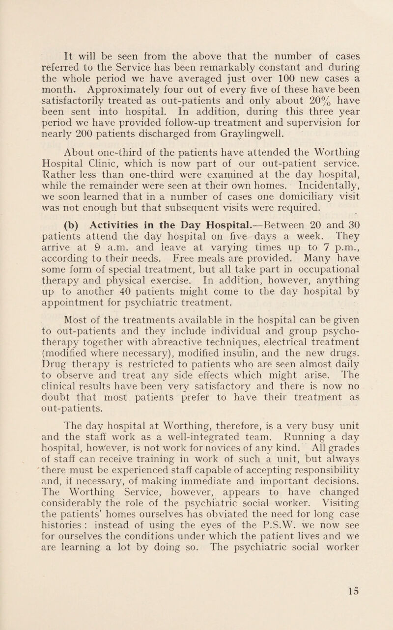 It will be seen from the above that the number of cases referred to the Service has been remarkably constant and during the whole period we have averaged just over 100 new cases a month. Approximately four out of every five of these have been satisfactorily treated as out-patients and only about 20% have been sent into hospital. In addition, during this three year period we have provided follow-up treatment and supervision for nearly 200 patients discharged from Graylingwell. About one-third of the patients have attended the Worthing Hospital Clinic, which is now part of our out-patient service. Rather less than one-third were examined at the day hospital, while the remainder were seen at their own homes. Incidentally, we soon learned that in a number of cases one domiciliary visit was not enough but that subsequent visits were required. (b) Activities in the Day Hospital.—Between 20 and 30 patients attend the day hospital on five days a week. They arrive at 9 a.m. and leave at varying times up to 7 p.m., according to their needs. Free meals are provided. Many have some form of special treatment, but all take part in occupational therapy and physical exercise. In addition, however, anything up to another 40 patients might come to the day hospital by appointment for psychiatric treatment. Most of the treatments available in the hospital can be given to out-patients and they include individual and group psycho¬ therapy together with abreactive techniques, electrical treatment (modified where necessary), modified insulin, and the new drugs. Drug therapy is restricted to patients who are seen almost daily to observe and treat any side effects which might arise. The clinical results have been very satisfactory and there is now no doubt that most patients prefer to have their treatment as out-patients. The day hospital at Worthing, therefore, is a very busy unit and the staff work as a well-integrated team. Running a day hospital, however, is not work for novices of any kind. All grades of staff can receive training in work of such a unit, but always ' there must be experienced staff capable of accepting responsibility and, if necessary, of making immediate and important decisions. The Worthing Service, however, appears to have changed considerably the role of the psychiatric social worker. Visiting the patients’ homes ourselves has obviated the need for long case histories : instead of using the eyes of the P.S.W. we now see for ourselves the conditions under which the patient lives and we are learning a lot by doing so. The psychiatric social worker