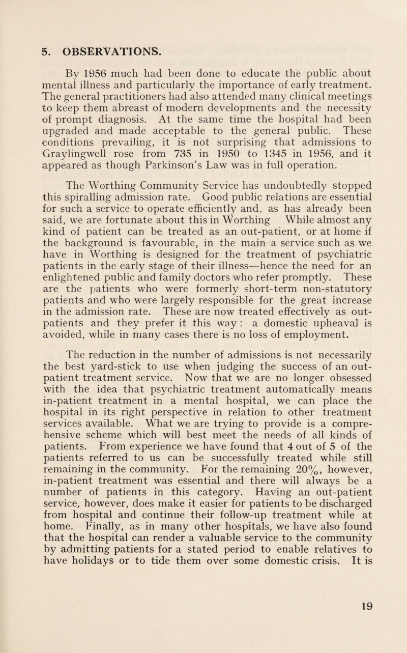 5. OBSERVATIONS. By 1956 much had been done to educate the public about mental illness and particularly the importance of early treatment. The general practitioners had also attended many clinical meetings to keep them abreast of modern developments and the necessity of prompt diagnosis. At the same time the hospital had been upgraded and made acceptable to the general public. These conditions prevailing, it is not surprising that admissions to Graylingwell rose from 735 in 1950 to 1345 in 1956, and it appeared as though Parkinson’s Law was in full operation. The Worthing Community Service has undoubtedly stopped this spiralling admission rate. Good public relations are essential for such a service to operate efficiently and, as has already been said, we are fortunate about this in Worthing While almost any kind of patient can be treated as an out-patient, or at home if the background is favourable, in the main a service such as we have in Worthing is designed for the treatment of psychiatric patients in the early stage of their illness—hence the need for an enlightened public and family doctors who refer promptly. These are the patients who were formerly short-term non-statutory patients and who were largely responsible for the great increase in the admission rate. These are now treated effectively as out¬ patients and they prefer it this way : a domestic upheaval is avoided, while in many cases there is no loss of employment. The reduction in the number of admissions is not necessarily the best yard-stick to use when judging the success of an out¬ patient treatment service. Now that we are no longer obsessed with the idea that psychiatric treatment automatically means in-patient treatment in a mental hospital, we can place the hospital in its right perspective in relation to other treatment services available. What we are trying to provide is a compre¬ hensive scheme which will best meet the needs of all kinds of patients. From experience we have found that 4 out of 5 of the patients referred to us can be successfully treated while still remaining in the community. For the remaining 20%, however, in-patient treatment was essential and there will always be a number of patients in this category. Having an out-patient service, however, does make it easier for patients to be discharged from hospital and continue their follow-up treatment while at home. Finally, as in many other hospitals, we have also found that the hospital can render a valuable service to the community by admitting patients for a stated period to enable relatives to have holidays or to tide them over some domestic crisis. It is