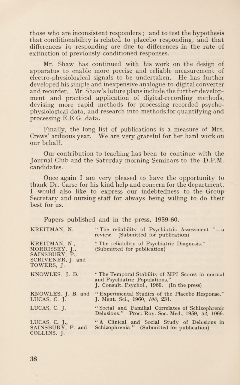 those who are inconsistent responders ; and to test the hypothesis that conditionability is related to placebo responding, and that differences in responding are due to differences in the rate of extinction of previously conditioned responses. Mr. Shaw has continued with his work on the design of apparatus to enable more precise and reliable measurement of electro-physiological signals to be undertaken. He has further developed his simple and inexpensive analogue-to-digital converter and recorder. Mr. Shaw’s future plans include the further develop¬ ment and practical application of digital-recording methods, devising more rapid methods for processing recorded psycho- physiological data, and research into methods for quantifying and processing E.E.G. data. Finally, the long list of publications is a measure of Mrs. Crews’ arduous year. We are very grateful for her hard work on our behalf. Our contribution to teaching has been to continue with the Journal Club and the Saturday morning Seminars to the D.P.M. candidates. Once again I am very pleased to have the opportunity to thank Dr. Carse for his kind help and concern for the department. I would also like to express our indebtedness to the Group Secretary and nursing staff for always being willing to do their best for us. Papers published and in the press, 1959-60. KREITMAN, N. “ The reliability of Psychiatric Assessment ”■—a review. (Submitted for publication) KREITMAN. N., “ The reliability of Psychiatric Diagnosis.” MORRISSEY, J., (Submitted for publication) SAINSBURY, P., SCRIVENER, J. and TOWERS, J. KNOWLES, J. B. “ The Temporal Stability of MPI Scores in normal and Psychiatric Populations.” J. Consult. Psychol., 1960. (In the press) KNOWLES, J. B. and “ Experimental Studies of the Placebo Response.” LUCAS, C. J. J. Ment. Sci., 1960, 106, 231. LUCAS, C. J. “Social and Familial Correlates of Schizophrenic Delusions.” Proc. Roy. Soc. Med., 1959, 52, 1066. LUCAS, C. J., “A Clinical and Social Study of Delusions in SAINSBURY, P. and Schizophrenia.” (Submitted for publication) COLLINS, J.