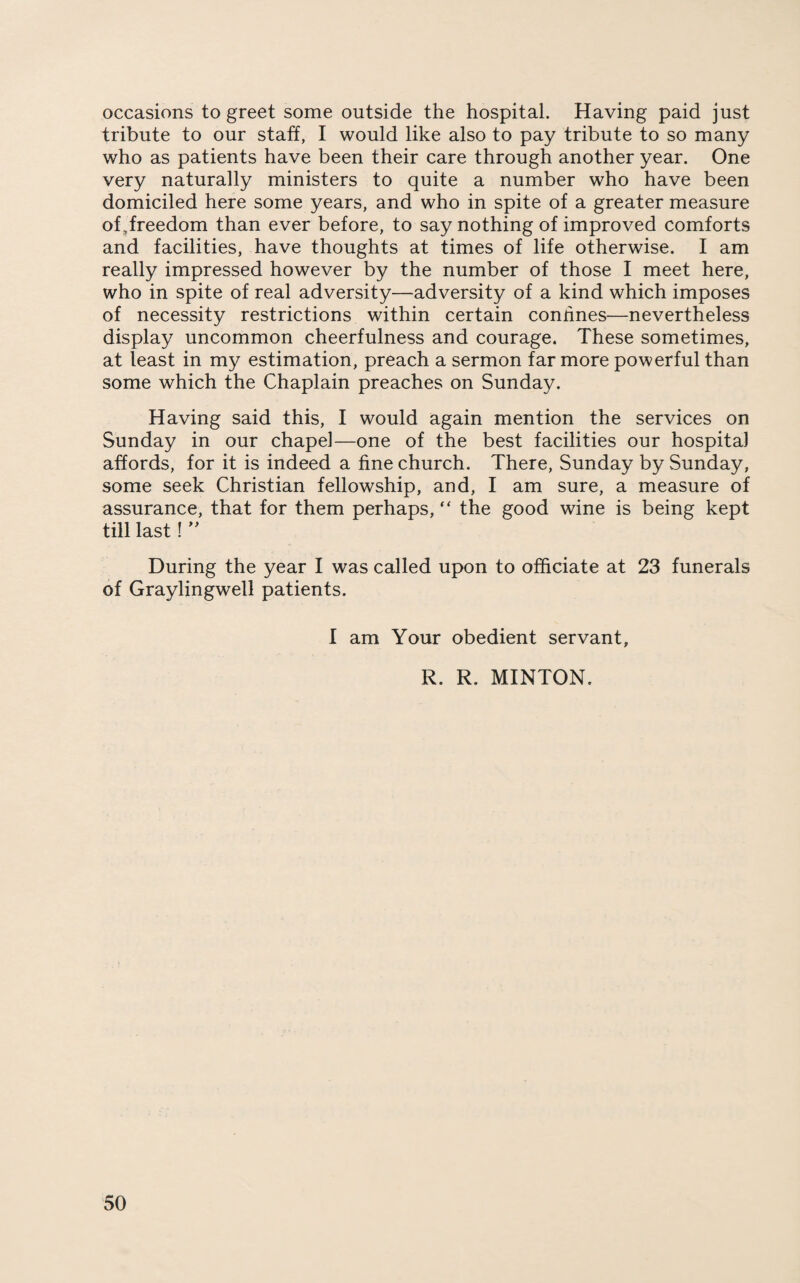 occasions to greet some outside the hospital. Having paid just tribute to our staff, I would like also to pay tribute to so many who as patients have been their care through another year. One very naturally ministers to quite a number who have been domiciled here some years, and who in spite of a greater measure of,freedom than ever before, to say nothing of improved comforts and facilities, have thoughts at times of life otherwise. I am really impressed however by the number of those I meet here, who in spite of real adversity—adversity of a kind which imposes of necessity restrictions within certain confines—nevertheless display uncommon cheerfulness and courage. These sometimes, at least in my estimation, preach a sermon far more powerful than some which the Chaplain preaches on Sunday. Having said this, I would again mention the services on Sunday in our chapel—one of the best facilities our hospital affords, for it is indeed a fine church. There, Sunday by Sunday, some seek Christian fellowship, and, I am sure, a measure of assurance, that for them perhaps, “ the good wine is being kept till last!  During the year I was called upon to officiate at 23 funerals of Graylingwell patients. I am Your obedient servant, R. R. MINTON.