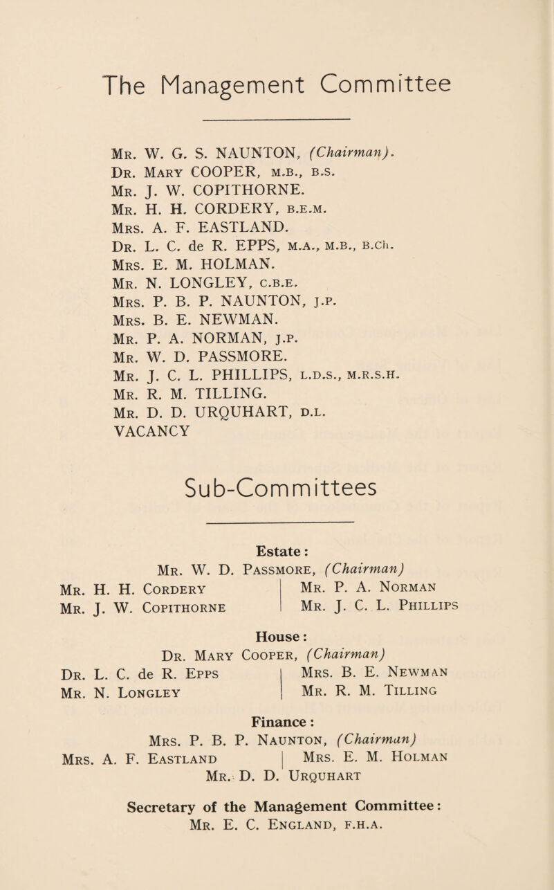 The Management Committee Mr. W. G. S. NAUNTON, (Chairman). Dr. Mary COOPER, m.b., b.s. Mr. J. W. COPITHORNE. Mr. H. H. CORDERY, b.e.m. Mrs. A. F. EASTLAND. Dr. L. C. de R. EPPS, m.a., m.b., B.ch. Mrs. E. M. HOLMAN. Mr. N. LONGLEY, c.b.e. Mrs. P. B. P. NAUNTON, j.p. Mrs. B. E. NEWMAN. Mr. P. A. NORMAN, j.p. Mr. W. D. PASSMORE. Mr. J. C. L. PHILLIPS, l.d.s., m.r.s.h. Mr. R. M. TILLING. Mr. D. D. URQUHART, d.l. VACANCY Sub-Committees Estate: Mr. W. D. Passmore, (Chairman) Mr. H. H. Cordery Mr. P. A. Norman Mr. J. W. Copithorne Mr. J. C. L. Phillips House: Dr. Mary Cooper, (Chairman) Dr. L. C. de R. Epps Mrs. B. E. Newman Mr. N. Longley Mr. R. M. Tilling Finance: Mrs. P. B. P. Naunton, (Chairman) Mrs. A. F. Eastland Mrs. E. M. Holman Mr. D. D. Urquhart Secretary of the Management Committee: Mr. E. C. England, f.h.a.